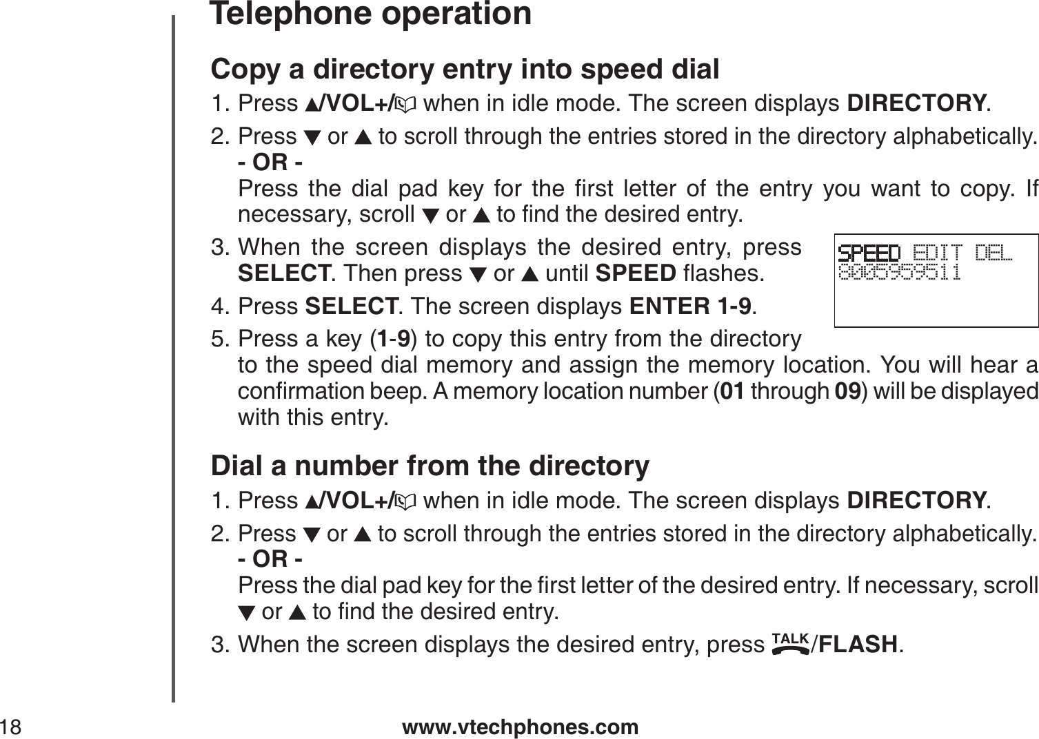 www.vtechphones.com18Telephone operationCopy a directory entry into speed dialPress  /VOL+/  when in idle mode. The screen displays DIRECTORY.Press or   to scroll through the entries stored in the directory alphabetically.- OR -         2TGUU VJG FKCN RCF MG[ HQT VJG ſTUV NGVVGT QH VJG GPVT[ [QW YCPV VQ EQR[ +Hnecessary, scroll  or  VQſPFVJGFGUKTGFGPVT[When the screen displays the desired entry, press SELECT. Then press   or   until SPEEDƀCUJGUPress SELECT. The screen displays ENTER 1-9.Press a key (1-9) to copy this entry from the directory to the speed dial memory and assign the memory location. You will hear a EQPſTOCVKQPDGGR#OGOQT[NQECVKQPPWODGT01 through 09) will be displayed with this entry.Dial a number from the directoryPress  /VOL+/  when in idle mode. The screen displays DIRECTORY.Press   or   to scroll through the entries stored in the directory alphabetically.- OR -          2TGUUVJGFKCNRCFMG[HQTVJGſTUVNGVVGTQHVJGFGUKTGFGPVT[+HPGEGUUCT[UETQNN or  VQſPFVJGFGUKTGFGPVT[When the screen displays the desired entry, press  /FLASH.1.2.3.4.5.1.2.3.SPEED EDIT DEL8005959511