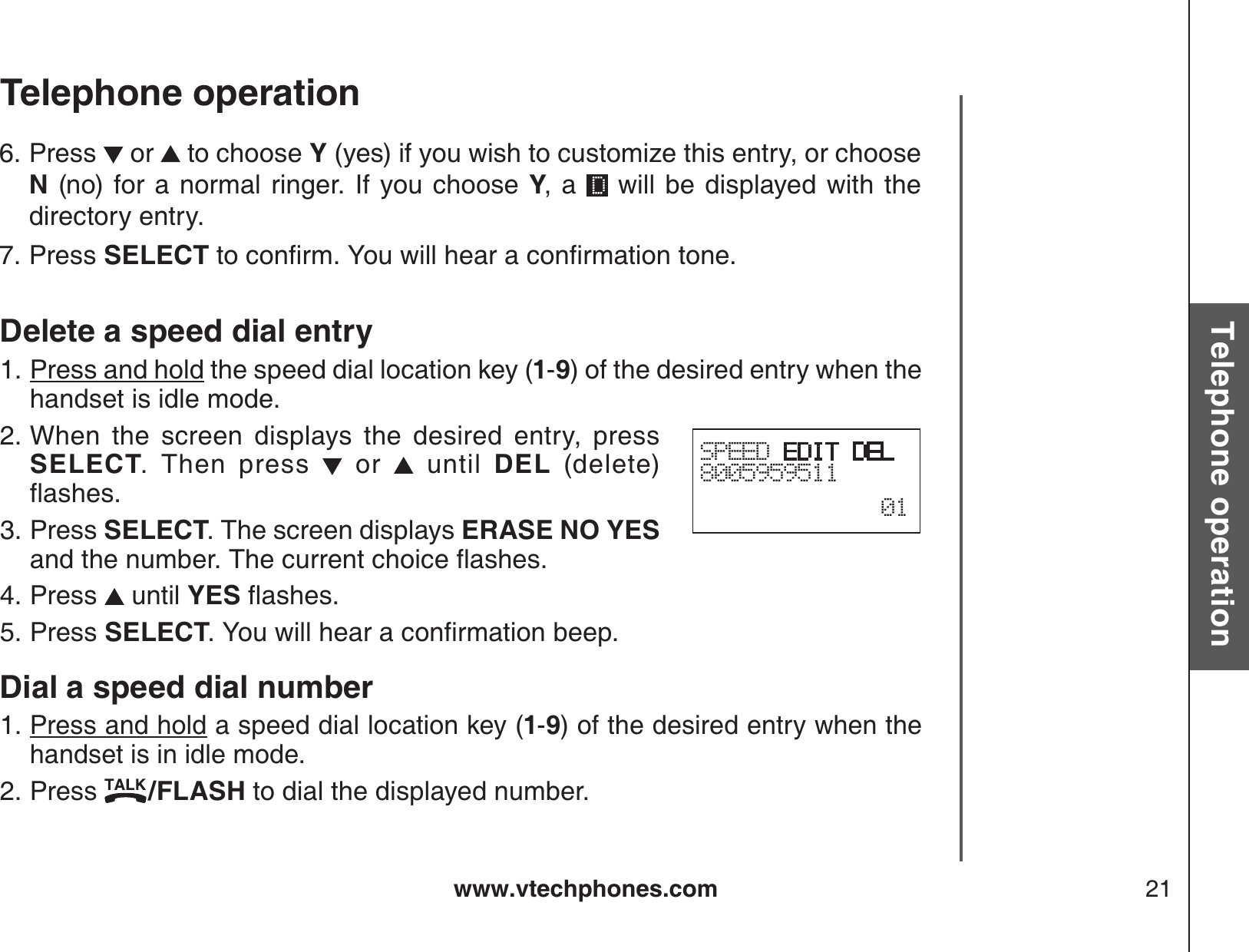 www.vtechphones.com 21Basic operationTelephone operationTelephone operationDelete a speed dial entryPress and hold the speed dial location key (1-9) of the desired entry when the handset is idle mode.When the screen displays the desired entry, press SELECT. Then press   or   until DEL (delete) ƀCUJGUPress SELECT. The screen displays ERASE NO YESCPFVJGPWODGT6JGEWTTGPVEJQKEGƀCUJGUPress   until YESƀCUJGUPress SELECT;QWYKNNJGCTCEQPſTOCVKQPDGGRDial a speed dial numberPress and hold a speed dial location key (1-9) of the desired entry when the handset is in idle mode.Press  /FLASH to dial the displayed number.1.2.3.4.5.1.2.SPEED EDIT DEL800595951101Press   or   to choose Y (yes) if you wish to customize this entry, or choose N (no) for a normal ringer. If you choose Y, a   will be displayed with the directory entry.Press SELECTVQEQPſTO;QWYKNNJGCTCEQPſTOCVKQPVQPG6.7.