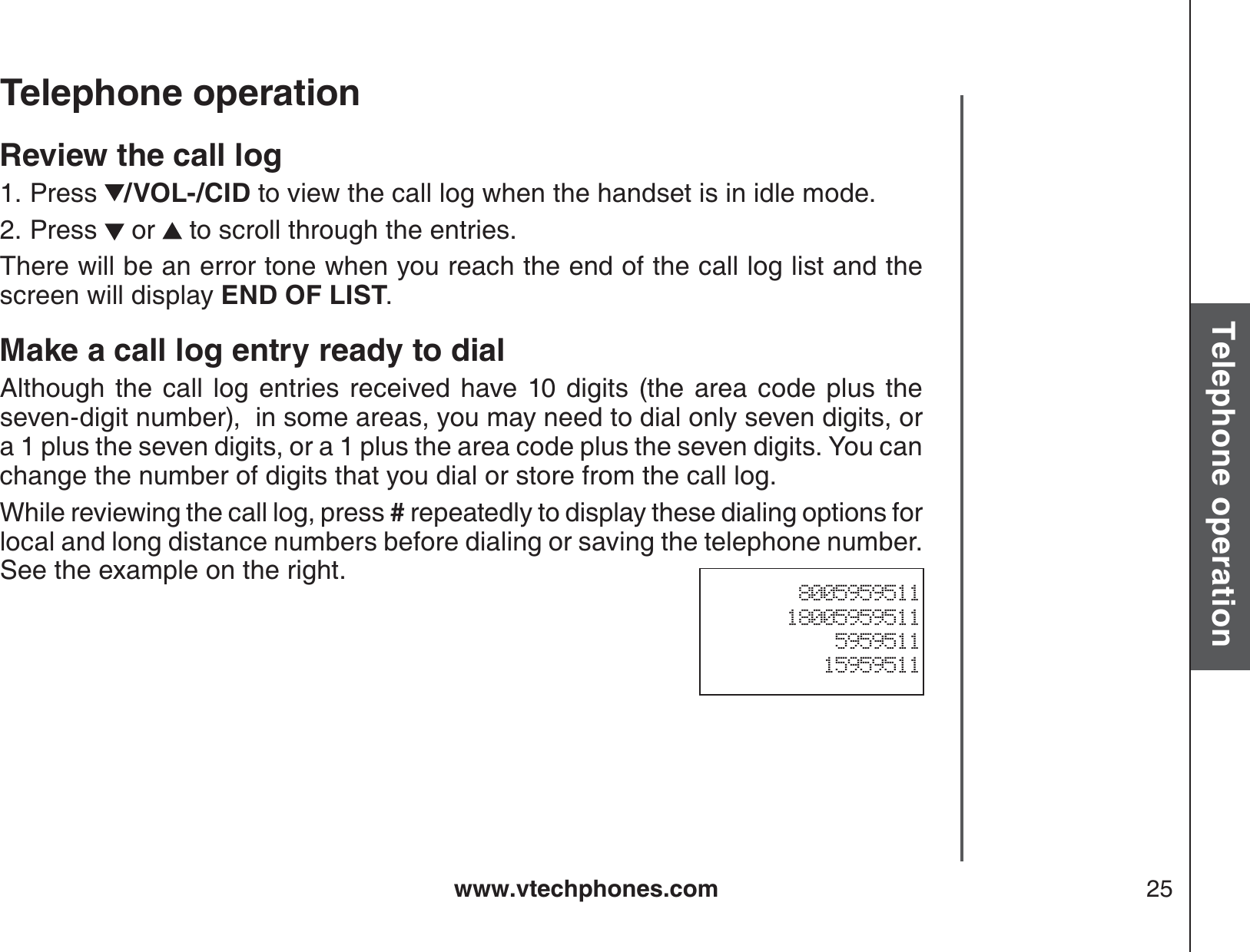 www.vtechphones.com 25Basic operationTelephone operationTelephone operationReview the call logPress  /VOL-/CID to view the call log when the handset is in idle mode. Press   or   to scroll through the entries.There will be an error tone when you reach the end of the call log list and the screen will display END OF LIST.Make a call log entry ready to dialAlthough the call log entries received have 10 digits (the area code plus the seven-digit number),  in some areas, you may need to dial only seven digits, or a 1 plus the seven digits, or a 1 plus the area code plus the seven digits. You can change the number of digits that you dial or store from the call log.   While reviewing the call log, press # repeatedly to display these dialing options for local and long distance numbers before dialing or saving the telephone number.  See the example on the right.1.2.800595951118005959511595951115959511