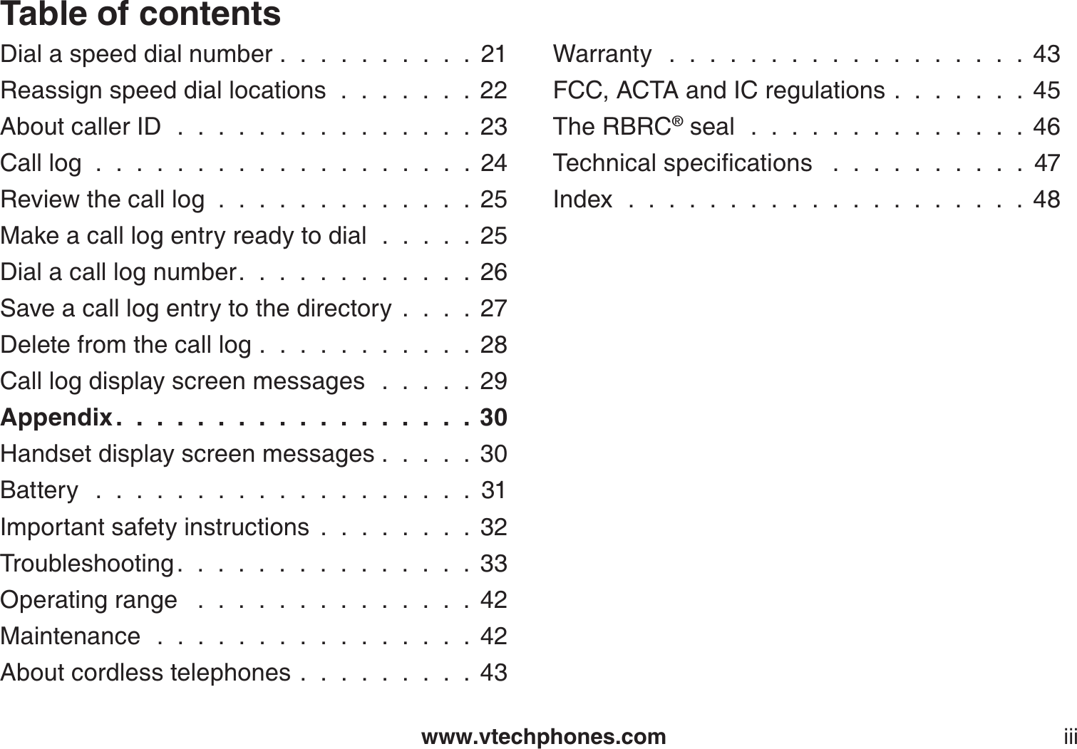 www.vtechphones.com iiiTable of contentsDial a speed dial number..........21Reassign speed dial locations . . . . . . . 22About caller ID . . . . . . . . . . . . . . . 23Call log  .  .  .  .  .  .  .  .  .  .  .  .  .  .  .  .  .  .  .  24Review the call log.............25Make a call log entry ready to dial  .  .  .  .  . 25Dial a call log number. . . . . . . . . . . . 26Save a call log entry to the directory....27Delete from the call log...........28Call log display screen messages  .  .  .  .  . 29Appendix . . . . . . . . . . . . . . . . . . 30Handset display screen messages . . . . . 30Battery  . . . . . . . . . . . . . . . . . . . 31Important safety instructions ........32Troubleshooting. . . . . . . . . . . . . . . 33Operating range  . . . . . . . . . . . . . . 42Maintenance . . . . . . . . . . . . . . . . 42About cordless telephones.........43Warranty  . . . . . . . . . . . . . . . . . . 43FCC, ACTA and IC regulations.......45The RBRC® seal . . . . . . . . . . . . . . 466GEJPKECNURGEKſECVKQPU  . . . . . . . . . . 47Index . . . . . . . . . . . . . . . . . . . . 48