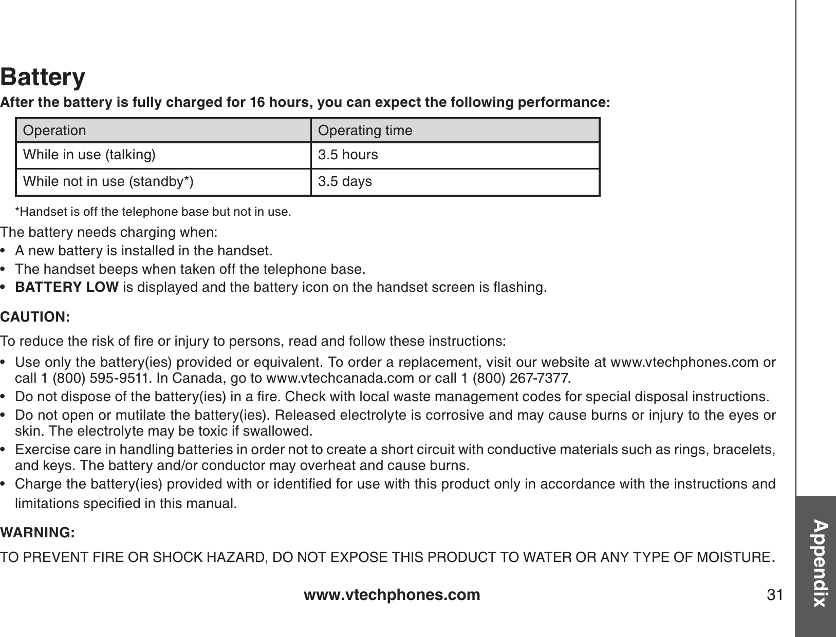 www.vtechphones.com 31AppendixBatteryAfter the battery is fully charged for 16 hours, you can expect the following performance:Operation Operating timeWhile in use (talking) 3.5 hoursWhile not in use (standby*) 3.5 days*Handset is off the telephone base but not in use. The battery needs charging when:A new battery is installed in the handset.The handset beeps when taken off the telephone base.BATTERY LOWKUFKURNC[GFCPFVJGDCVVGT[KEQPQPVJGJCPFUGVUETGGPKUƀCUJKPICAUTION:6QTGFWEGVJGTKUMQHſTGQTKPLWT[VQRGTUQPUTGCFCPFHQNNQYVJGUGKPUVTWEVKQPUUse only the battery(ies) provided or equivalent. To order a replacement, visit our website at www.vtechphones.com or call 1 (800) 595-9511. In Canada, go to www.vtechcanada.com or call 1 (800) 267-7377.&amp;QPQVFKURQUGQHVJGDCVVGT[KGUKPCſTG%JGEMYKVJNQECNYCUVGOCPCIGOGPVEQFGUHQTURGEKCNFKURQUCNKPUVTWEVKQPUDo not open or mutilate the battery(ies). Released electrolyte is corrosive and may cause burns or injury to the eyes or skin. The electrolyte may be toxic if swallowed.Exercise care in handling batteries in order not to create a short circuit with conductive materials such as rings, bracelets, and keys. The battery and/or conductor may overheat and cause burns.%JCTIGVJGDCVVGT[KGURTQXKFGFYKVJQTKFGPVKſGFHQTWUGYKVJVJKURTQFWEVQPN[KPCEEQTFCPEGYKVJVJGKPUVTWEVKQPUCPFNKOKVCVKQPUURGEKſGFKPVJKUOCPWCNWARNING:TO PREVENT FIRE OR SHOCK HAZARD, DO NOT EXPOSE THIS PRODUCT TO WATER OR ANY TYPE OF MOISTURE.••••••••