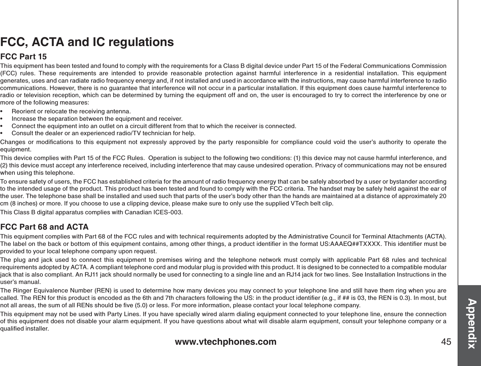 www.vtechphones.com 45AppendixFCC, ACTA and IC regulationsFCC Part 15This equipment has been tested and found to comply with the requirements for a Class B digital device under Part 15 of the Federal Communications Commission (FCC) rules. These requirements are intended to provide reasonable protection against harmful interference in a residential installation. This equipment generates, uses and can radiate radio frequency energy and, if not installed and used in accordance with the instructions, may cause harmful interference to radiocommunications. However, there is no guarantee that interference will not occur in a particular installation. If this equipment does cause harmful interference to radio or television reception, which can be determined by turning the equipment off and on, the user is encouraged to try to correct the interference by one or more of the following measures:Reorient or relocate the receiving antenna.Increase the separation between the equipment and receiver.Connect the equipment into an outlet on a circuit different from that to which the receiver is connected.Consult the dealer or an experienced radio/TV technician for help.%JCPIGU QT OQFKſECVKQPU VQ VJKU GSWKROGPV PQV GZRTGUUN[ CRRTQXGFD[VJGRCTV[TGURQPUKDNGHQTEQORNKCPEGEQWNFXQKFVJGWUGTŏU CWVJQTKV[ VQ QRGTCVG VJGequipment.This device complies with Part 15 of the FCC Rules.  Operation is subject to the following two conditions: (1) this device may not cause harmful interference, and (2) this device must accept any interference received, including interference that may cause undesired operation. Privacy of communications may not be ensured when using this telephone.To ensure safety of users, the FCC has established criteria for the amount of radio frequency energy that can be safely absorbed by a user or bystander according to the intended usage of the product. This product has been tested and found to comply with the FCC criteria. The handset may be safely held against the ear of the user. The telephone base shall be installed and used such that parts of the user’s body other than the hands are maintained at a distance of approximately 20 cm (8 inches) or more. If you choose to use a clipping device, please make sure to only use the supplied VTech belt clip.This Class B digital apparatus complies with Canadian ICES-003.FCC Part 68 and ACTAThis equipment complies with Part 68 of the FCC rules and with technical requirements adopted by the Administrative Council for Terminal Attachments (ACTA). 6JGNCDGNQPVJGDCEMQTDQVVQOQHVJKUGSWKROGPVEQPVCKPUCOQPIQVJGTVJKPIUCRTQFWEVKFGPVKſGTKPVJGHQTOCV75###&apos;36::::6JKUKFGPVKſGTOWUVDGprovided to your local telephone company upon request.The plug and jack used to connect this equipment to premises wiring and the telephone network must comply with applicable Part 68 rules and technical requirements adopted by ACTA. A compliant telephone cord and modular plug is provided with this product. It is designed to be connected to a compatible modular jack that is also compliant. An RJ11 jack should normally be used for connecting to a single line and an RJ14 jack for two lines. See Installation Instructions in the user’s manual.The Ringer Equivalence Number (REN) is used to determine how many devices you may connect to your telephone line and still have them ring when you are ECNNGF6JG4&apos;0HQTVJKURTQFWEVKUGPEQFGFCUVJGVJCPFVJEJCTCEVGTUHQNNQYKPIVJG75KPVJGRTQFWEVKFGPVKſGTGIKHKUVJG4&apos;0KU+POQUVDWVPQVCNNCTGCUVJGUWOQHCNN4&apos;0UUJQWNFDGſXGQTNGUU(QTOQTGKPHQTOCVKQPRNGCUGEQPVCEV[QWTNQECNVGNGRJQPGEQORCP[This equipment may not be used with Party Lines. If you have specially wired alarm dialing equipment connected to your telephone line, ensure the connection of this equipment does not disable your alarm equipment. If you have questions about what will disable alarm equipment, consult your telephone company or a SWCNKſGFKPUVCNNGT••••