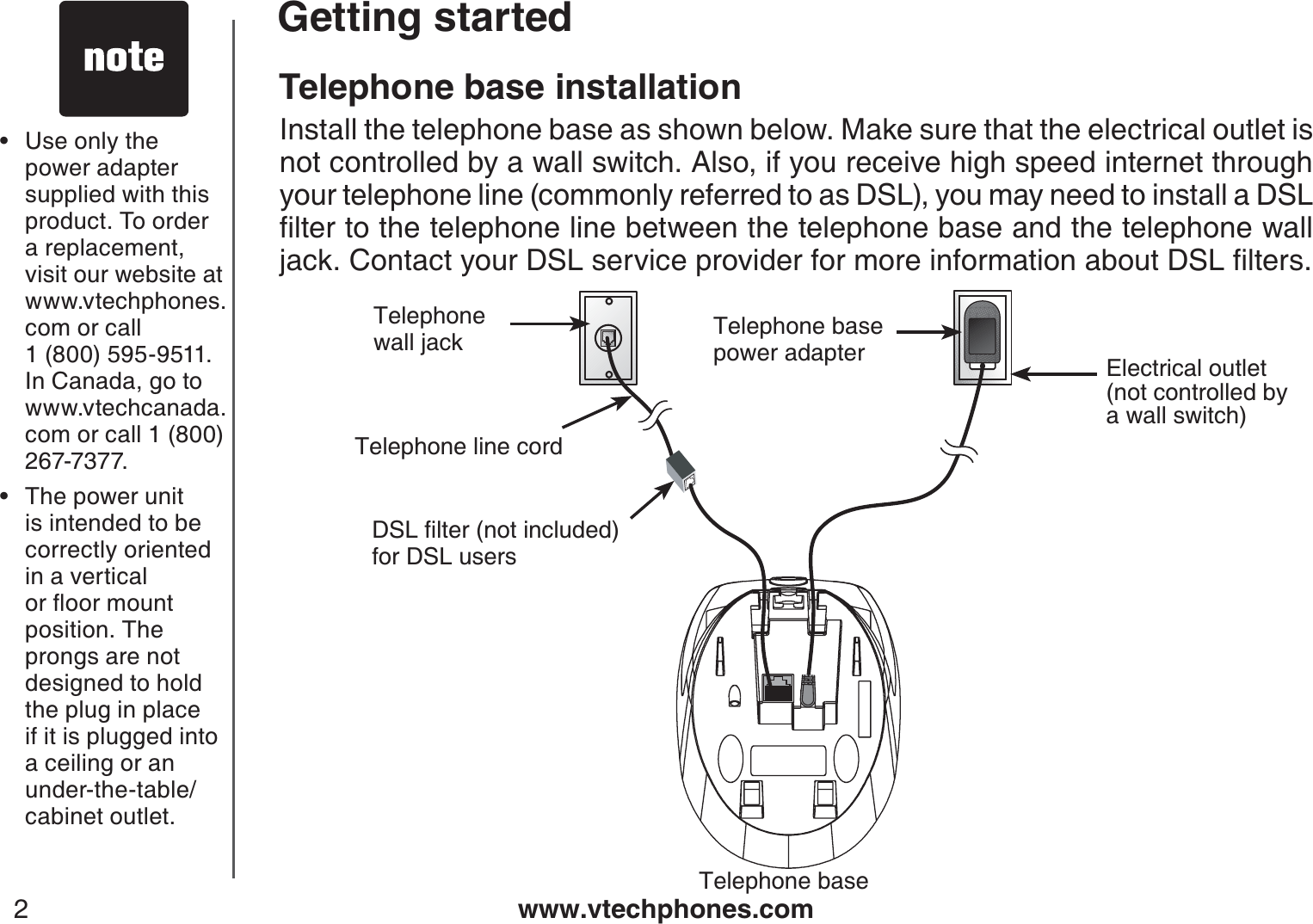www.vtechphones.com2Getting startedUse only the power adapter supplied with thisproduct. To order a replacement, visit our website at www.vtechphones.com or call 1 (800) 595-9511. In Canada, go to www.vtechcanada.com or call 1 (800) 267-7377.The power unitis intended to be correctly oriented in a vertical QTƀQQTOQWPVposition. The prongs are not designed to hold the plug in place if it is plugged into a ceiling or an under-the-table/cabinet outlet.••Telephone baseTelephone line cordElectrical outlet (not controlled by a wall switch)Telephone base power adapterTelephonewall jack&amp;5.ſNVGTPQVKPENWFGFfor DSL usersTelephone base installationInstall the telephone base as shown below. Make sure that the electrical outlet isnot controlled by a wall switch. Also, if you receive high speed internet through your telephone line (commonly referred to as DSL), you may need to install a DSL ſNVGTVQVJGVGNGRJQPGNKPGDGVYGGPVJGVGNGRJQPGDCUGCPFVJGVGNGRJQPGYCNNLCEM%QPVCEV[QWT&amp;5.UGTXKEGRTQXKFGTHQTOQTGKPHQTOCVKQPCDQWV&amp;5.ſNVGTU