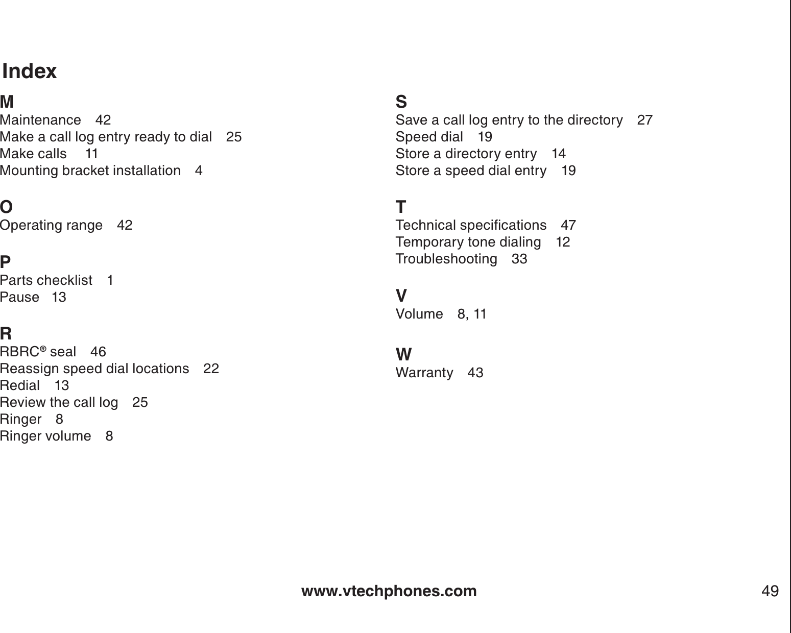www.vtechphones.com 49MMaintenance 42Make a call log entry ready to dial 25Make calls 11Mounting bracket installation 4OOperating range 42PParts checklist 1Pause   13RRBRC® seal 46Reassign speed dial locations 22Redial 13Review the call log 25Ringer 8Ringer volume 8SSave a call log entry to the directory 27Speed dial 19Store a directory entry 14Store a speed dial entry 19T6GEJPKECNURGEKſECVKQPU 47Temporary tone dialing 12Troubleshooting 33VVolume 8, 11WWarranty 43Index