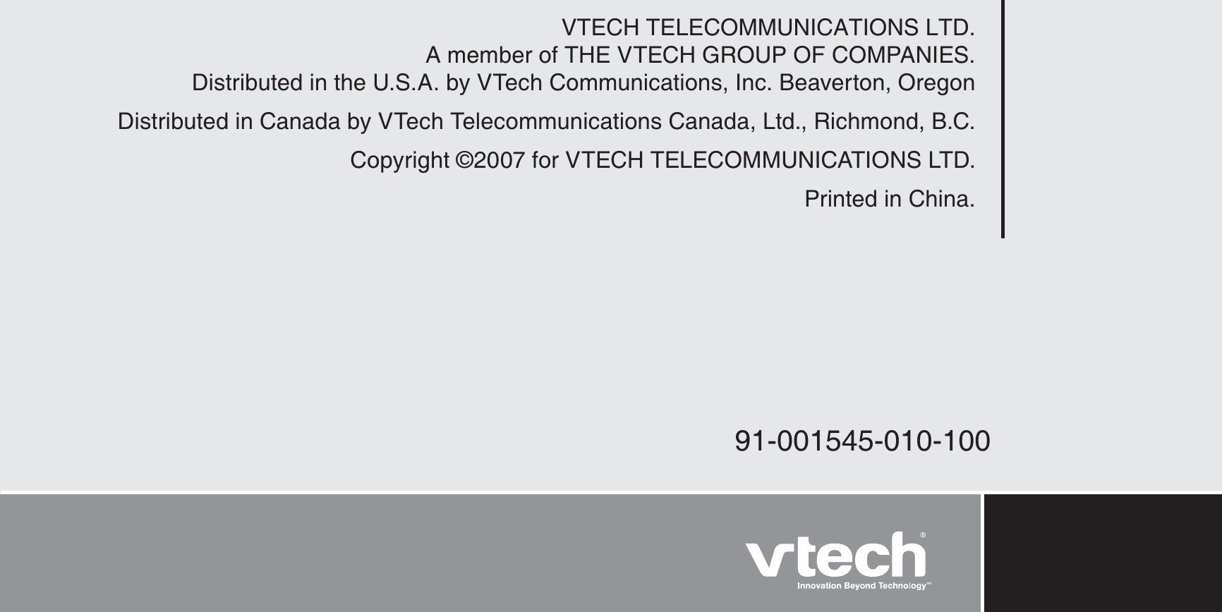 VTECH TELECOMMUNICATIONS LTD.A member of THE VTECH GROUP OF COMPANIES.Distributed in the U.S.A. by VTech Communications, Inc. Beaverton, OregonDistributed in Canada by VTech Telecommunications Canada, Ltd., Richmond, B.C.Copyright ©2007 for VTECH TELECOMMUNICATIONS LTD.Printed in China.91-001545-010-100