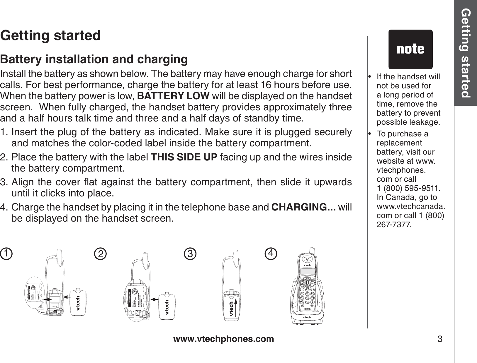 www.vtechphones.com 3Getting started Basic operationGetting startedIf the handset will not be used for a long period of time, remove the battery to prevent possible leakage.To purchase a replacement battery, visit our website at www.vtechphones.com or call 1 (800) 595-9511. In Canada, go to www.vtechcanada.com or call 1 (800) 267-7377.••Battery installation and chargingInstall the battery as shown below. The battery may have enough charge for short calls. For best performance, charge the battery for at least 16 hours before use. When the battery power is low, BATTERY LOW will be displayed on the handset screen.  When fully charged, the handset battery provides approximately three and a half hours talk time and three and a half days of standby time.Insert the plug of the battery as indicated. Make sure it is plugged securely and matches the color-coded label inside the battery compartment.Place the battery with the label THIS SIDE UP facing up and the wires inside the battery compartment.#NKIPVJGEQXGTƀCVCICKPUVVJGDCVVGT[EQORCTVOGPVVJGPUNKFGKVWRYCTFUuntil it clicks into place.Charge the handset by placing it in the telephone base and CHARGING... willbe displayed on the handset screen.1.2.3.4.1234FLASHOFFTALKPROGREDIALCHANDELETE PAUSEDEFJKLPQRSWXYZOPERTUVMNOTONEABCVOL-/CIDSELECTVOL+/THIS SIDE UPBattery PackBT-17233/BT-272333.6V 300mAh Ni-CdARNING: DO NOT BURN ORPUNCTURE BATTERIESMADE IN CHINATHIS SIDE UPBattery PackBT-17233/BT-272333.6V 300mAh Ni-CdARNING: DO NOT BURN ORPUNCTURE BATTERIESMADE IN CHINATHIS SIDE UPBattery PackBT-17233/BT-272333.6V 300mAh Ni-CdARNING: DO NOT BURN ORPUNCTURE BATTERIESMADE IN CHINATHIS SIDE UPBattery PackBT-17233/BT-272333.6V 300mAh Ni-CdARNING: DO NOT BURN ORPUNCTURE BATTERIESMADE IN CHINA