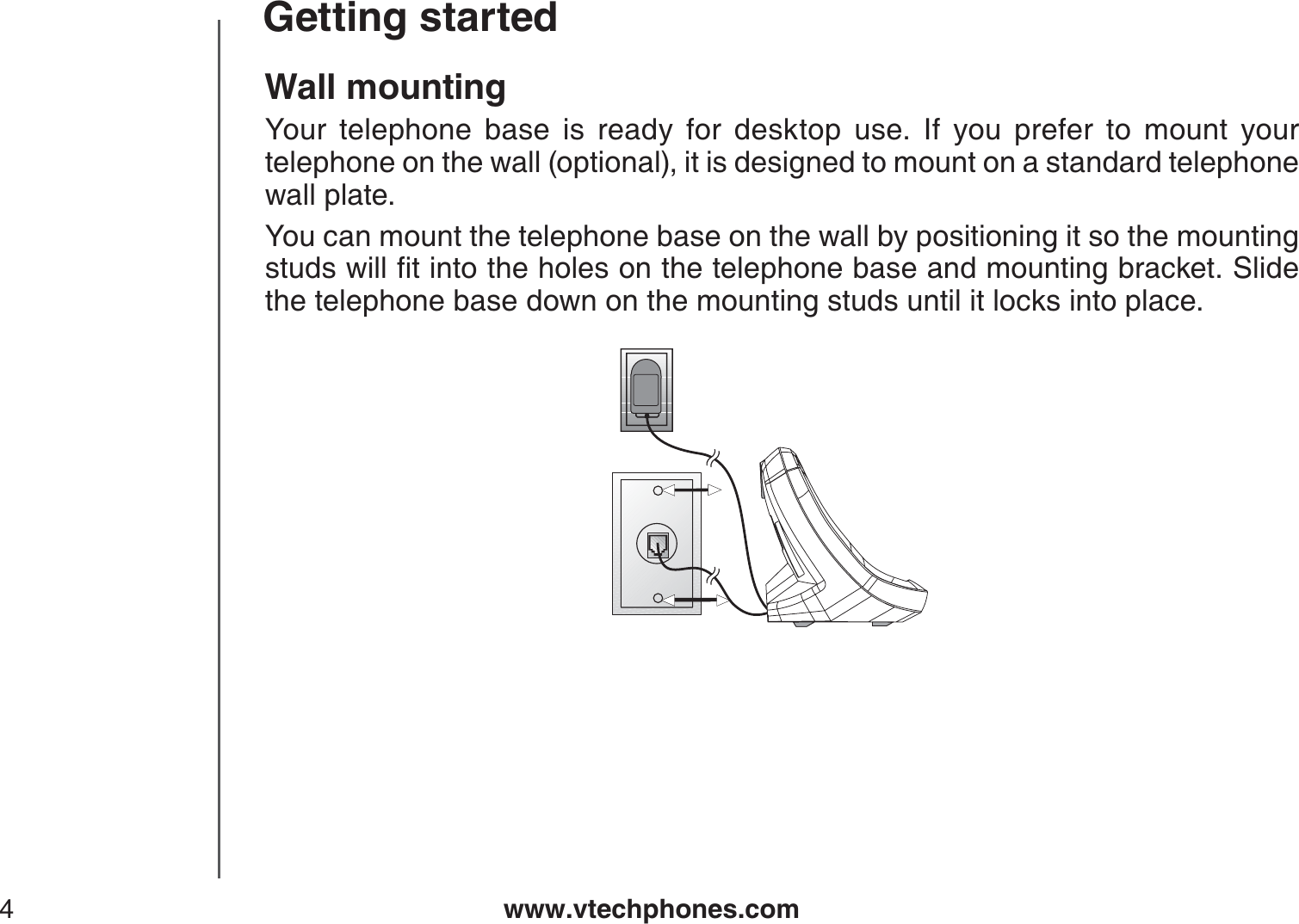 www.vtechphones.com4Getting startedWall mountingYour telephone base is ready for desktop use. If you prefer to mount your telephone on the wall (optional), it is designed to mount on a standard telephone wall plate. You can mount the telephone base on the wall by positioning it so the mounting UVWFUYKNNſVKPVQVJGJQNGUQPVJGVGNGRJQPGDCUGCPFOQWPVKPIDTCEMGV5NKFGthe telephone base down on the mounting studs until it locks into place.