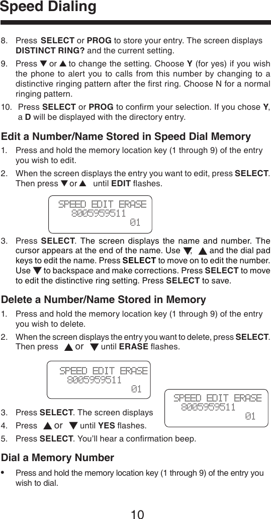 10Speed DialingSPEED EDIT ERASE   8005959511  01SPEED EDIT ERASE  8005959511  01SPEED EDIT ERASE  8005959511  018.   Press  SELECT or PROG to store your entry. The screen displays DISTINCT RING? and the current setting.9.   Press ▼ or ▲ to change the setting. Choose Y (for yes) if you wish the  phone to  alert  you  to  calls  from  this  number  by changing  to a distinctive ringing pattern after the ﬁrst ring. Choose N for a normal ringing pattern.10.    Press SELECT or PROG to conﬁrm your selection. If you chose Y, a D will be displayed with the directory entry. Edit a Number/Name Stored in Speed Dial Memory1.  Press and hold the memory location key (1 through 9) of the entry    you wish to edit.2.   When the screen displays the entry you want to edit, press SELECT. Then press ▼ or ▲ until EDIT ﬂashes.3.   Press  SELECT.  The  screen  displays  the  name  and  number.  The cursor appears at the end of the name. Use ▼,   ▲ and the dial pad keys to edit the name. Press SELECT to move on to edit the number. Use ▼ to backspace and make corrections. Press SELECT to move to edit the distinctive ring setting. Press SELECT to save.Delete a Number/Name Stored in Memory1.  Press and hold the memory location key (1 through 9) of the entry    you wish to delete.2.   When the screen displays the entry you want to delete, press SELECT. Then press  ▲ or  ▼ until ERASE ﬂashes.3.  Press SELECT. The screen displays4.  Press  ▲ or  ▼ until YES ﬂashes.5.  Press SELECT. You’ll hear a conﬁrmation beep.Dial a Memory Number•  Press and hold the memory location key (1 through 9) of the entry you    wish to dial.