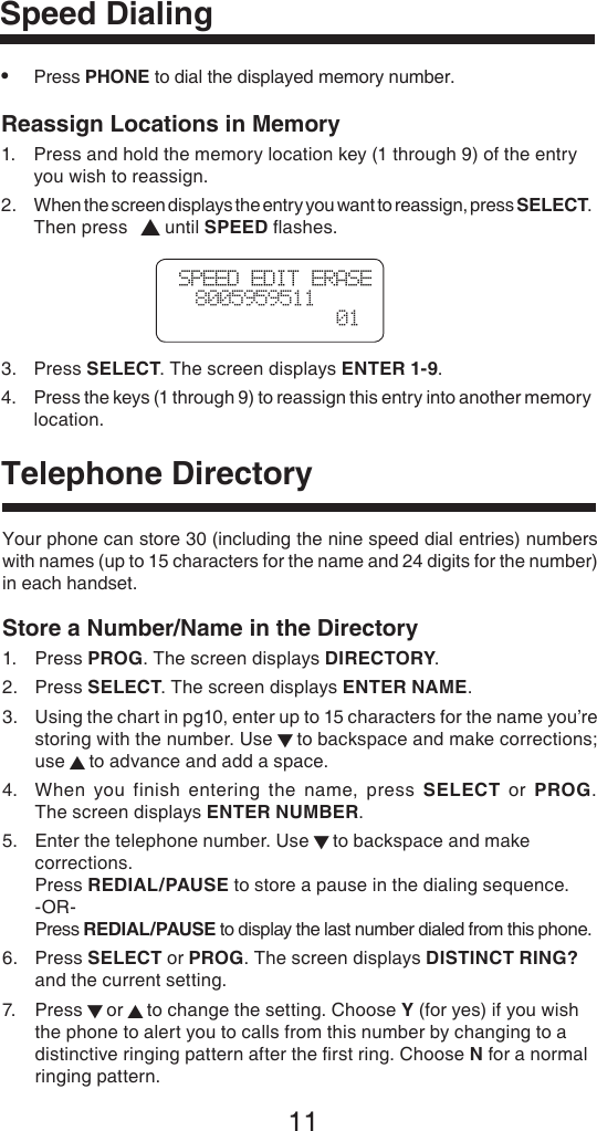 11Telephone DirectorySpeed Dialing•  Press PHONE to dial the displayed memory number. Reassign Locations in Memory1.  Press and hold the memory location key (1 through 9) of the entry    you wish to reassign.2.  When the screen displays the entry you want to reassign, press SELECT.    Then press  ▲ until SPEED ﬂashes.3.  Press SELECT. The screen displays ENTER 1-9.4.   Press the keys (1 through 9) to reassign this entry into another memory location. Your phone can store 30 (including the nine speed dial entries) numbers with names (up to 15 characters for the name and 24 digits for the number) in each handset.Store a Number/Name in the Directory1.  Press PROG. The screen displays DIRECTORY.2.  Press SELECT. The screen displays ENTER NAME.3.   Using the chart in pg10, enter up to 15 characters for the name you’re storing with the number. Use ▼ to backspace and make corrections; use ▲ to advance and add a space.4.   When  you  finish  entering  the  name,  press  SELECT  or  PROG.  The screen displays ENTER NUMBER.5.   Enter the telephone number. Use ▼ to backspace and make corrections.  Press REDIAL/PAUSE to store a pause in the dialing sequence. -OR- Press REDIAL/PAUSE to display the last number dialed from this phone.6.  Press SELECT or PROG. The screen displays DISTINCT RING?    and the current setting.7.   Press ▼ or ▲ to change the setting. Choose Y (for yes) if you wish the phone to alert you to calls from this number by changing to a distinctive ringing pattern after the ﬁrst ring. Choose N for a normal ringing pattern.SPEED EDIT ERASE  8005959511  01