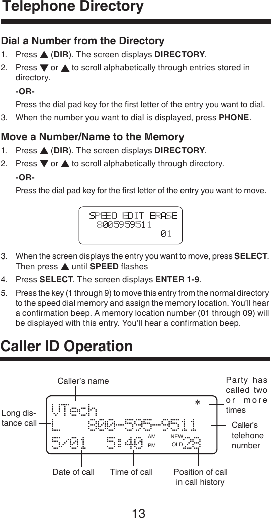 13VTech               L   800-595-9511 5/01  5:40    28Long dis-tance callDate of call Time of call  Position of call  in call historyParty  has called  two or  more timesCaller’s telehone numberCaller’s namePM OLD   AM NEW   *Telephone DirectoryCaller ID OperationSPEED EDIT ERASE  8005959511  01Dial a Number from the Directory1.  Press ▲ (DIR). The screen displays DIRECTORY.2.  Press ▼ or ▲ to scroll alphabetically through entries stored in      directory. -OR-  Press the dial pad key for the ﬁrst letter of the entry you want to dial.3.   When the number you want to dial is displayed, press PHONE.Move a Number/Name to the Memory1.  Press ▲ (DIR). The screen displays DIRECTORY.2.  Press ▼ or ▲ to scroll alphabetically through directory. -OR-  Press the dial pad key for the ﬁrst letter of the entry you want to move.3.   When the screen displays the entry you want to move, press SELECT.  Then press ▲ until SPEED ﬂashes4.  Press SELECT. The screen displays ENTER 1-9.5.   Press the key (1 through 9) to move this entry from the normal directory to the speed dial memory and assign the memory location. You’ll hear a conﬁrmation beep. A memory location number (01 through 09) will be displayed with this entry. You’ll hear a conﬁrmation beep.