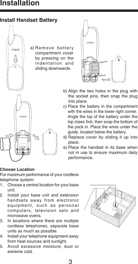 3InstallationInstall Handset Batterya)  Remove  battery compartment  cover by  pressing  on the indentation  and sliding downwards.b)  Align  the  two  holes  in the  plug with  the  socket  pins,  then  snap  the  plug  into place.c)  Place  the battery  in the  compartment with the wires in the lower right corner. Angle the top of the battery under the top claws ﬁrst, then snap the bottom of the pack in. Place the wires under the guide, located below the battery.d)  Replace  cover  by  sliding  it  up  into place.e)  Place  the  handset  in its  base when not in use to ensure maximum daily performance.Choose LocationFor maximum performance of your cordless telephone system:1.   Choose a central location for your base unit.2.    Install  your base  unit  and  extension handsets  away  from  electronic equipment,  such  as  personal computers,  televis i on  sets  and microwave ovens.3.    In locations  where there  are multiple cordless  telephones,  separate  base units as much as possible.4.    Install your telephone equipment away from heat sources and sunlight.5.   Avoid  excessive  moisture,  dust  or extreme cold.