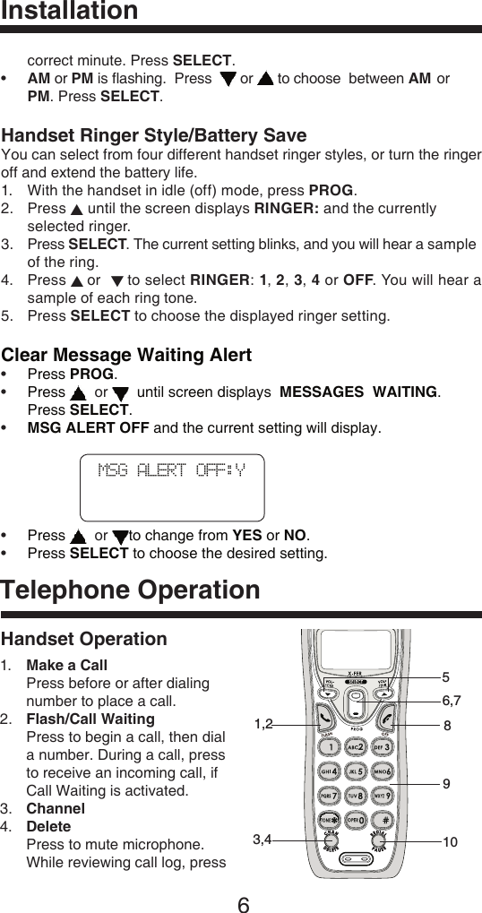 6Handset OperationTelephone Operation  correct minute. Press SELECT.•  AM or PM is ﬂashing.  Press    or   to choose  between AM or     PM. Press SELECT.Handset Ringer Style/Battery SaveYou can select from four different handset ringer styles, or turn the ringer off and extend the battery life.1.   With the handset in idle (off) mode, press PROG.2.  Press ▲ until the screen displays RINGER: and the currently      selected ringer.3.  Press SELECT. The current setting blinks, and you will hear a sample    of the ring.4.    Press ▲ or  ▼ to select RINGER: 1, 2, 3, 4 or OFF. You will hear a sample of each ring tone.5.   Press SELECT to choose the displayed ringer setting.Clear Message Waiting Alert•  Press PROG.•  Press    or    until screen displays  MESSAGES  WAITING.      Press SELECT.• MSG ALERT OFF and the current setting will display. •     Press    or  to change from YES or NO.•     Press SELECT to choose the desired setting. InstallationMSG ALERT OFF:Y 1.   Make a Call Press before or after dialing number to place a call.2.   Flash/Call Waiting Press to begin a call, then dial a number. During a call, press to receive an incoming call, if Call Waiting is activated.3.  Channel4.   Delete Press to mute microphone. While reviewing call log, press 