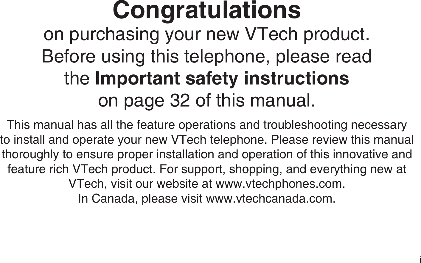 iCongratulationson purchasing your new VTech product.Before using this telephone, please read the Important safety instructionson page 32 of this manual.This manual has all the feature operations and troubleshooting necessary to install and operate your new VTech telephone. Please review this manual thoroughly to ensure proper installation and operation of this innovative and feature rich VTech product. For support, shopping, and everything new at VTech, visit our website at www.vtechphones.com. In Canada, please visit www.vtechcanada.com.