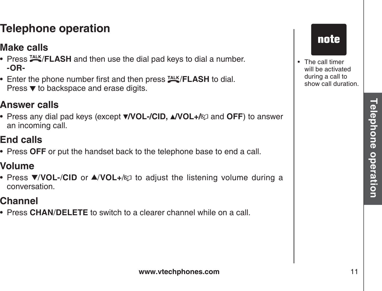 www.vtechphones.com 11Basic operationTelephone operationTelephone operationMake callsPress  /FLASH and then use the dial pad keys to dial a number.   -OR-         &apos;PVGTVJGRJQPGPWODGTſTUVCPFVJGPRTGUU /FLASH to dial.   Press   to backspace and erase digits.Answer callsPress any dial pad keys (except  /VOL-/CID, /VOL+/  and OFF) to answer an incoming call.End calls  Press OFF or put the handset back to the telephone base to end a call.VolumePress  /VOL-/CID or /VOL+/ to adjust the listening volume during a conversation.ChannelPress CHAN/DELETE to switch to a clearer channel while on a call.••••••The call timer will be activated during a call to show call duration.•