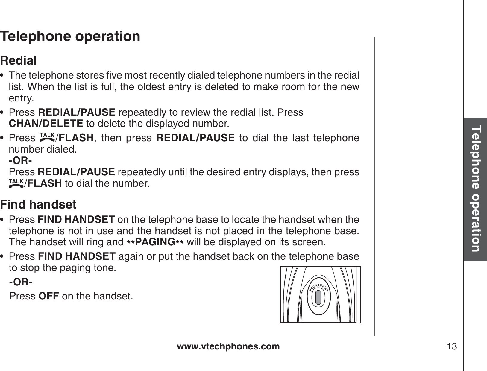 www.vtechphones.com 13Basic operationTelephone operationTelephone operationRedial6JGVGNGRJQPGUVQTGUſXGOQUVTGEGPVN[FKCNGFVGNGRJQPGPWODGTUKPVJGTGFKCNlist. When the list is full, the oldest entry is deleted to make room for the new entry.Press REDIAL/PAUSE repeatedly to review the redial list. Press    CHAN/DELETE to delete the displayed number.Press  /FLASH, then press REDIAL/PAUSE to dial the last telephone number dialed.        -OR-          Press REDIAL/PAUSE repeatedly until the desired entry displays, then press   /FLASH to dial the number.Find handsetPress FIND HANDSET on the telephone base to locate the handset when the telephone is not in use and the handset is not placed in the telephone base.  The handset will ring and **PAGING** will be displayed on its screen.Press FIND HANDSET again or put the handset back on the telephone base to stop the paging tone.-OR-    Press OFF on the handset.•••••FINDHANDSETFINDHANDSET