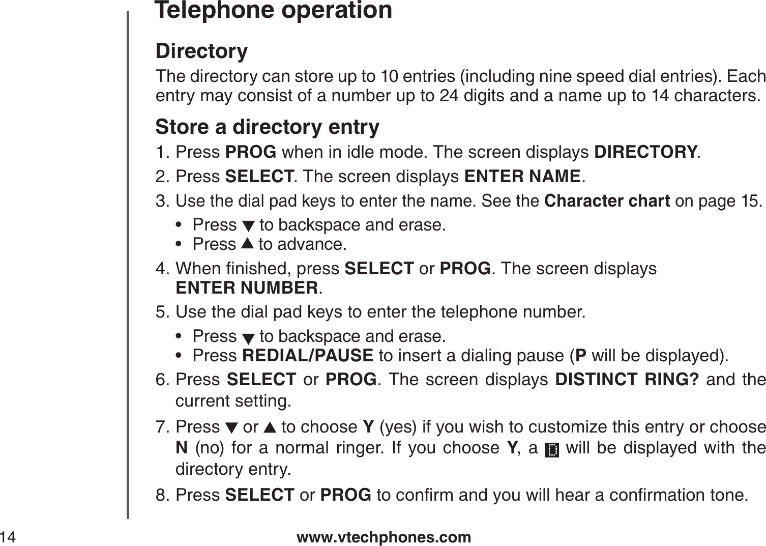 www.vtechphones.com14Telephone operationDirectoryThe directory can store up to 10 entries (including nine speed dial entries). Each entry may consist of a number up to 24 digits and a name up to 14 characters.Store a directory entryPress PROG when in idle mode. The screen displays DIRECTORY.Press SELECT. The screen displays ENTER NAME.Use the dial pad keys to enter the name. See the Character chart on page 15.Press  to backspace and erase.Press  to advance.9JGPſPKUJGFRTGUUSELECT or PROG. The screen displays    ENTER NUMBER.Use the dial pad keys to enter the telephone number.Press   to backspace and erase.Press REDIAL/PAUSE to insert a dialing pause (P will be displayed).Press  SELECT or PROG. The screen displays DISTINCT RING? and the current setting.Press   or   to choose Y (yes) if you wish to customize this entry or choose N (no) for a normal ringer. If you choose Y, a   will be displayed with the directory entry.Press SELECT or PROGVQEQPſTOCPF[QWYKNNJGCTCEQPſTOCVKQPVQPG1.2.3.••4.5.••6.7.8.