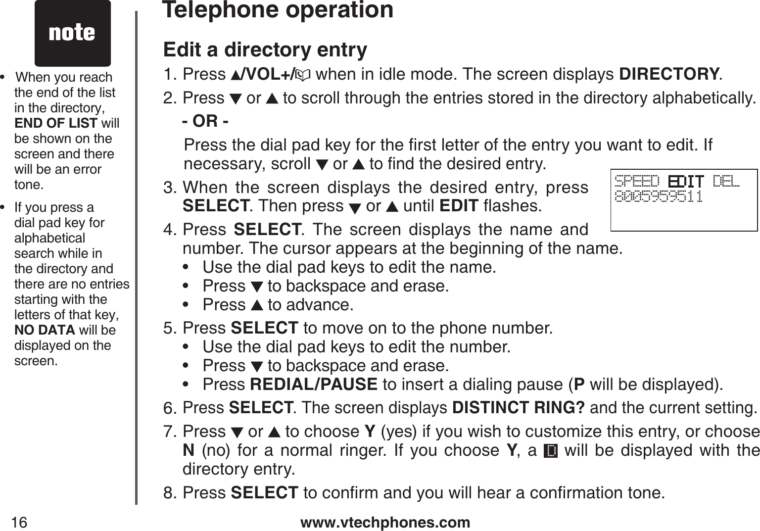 www.vtechphones.com16Telephone operationEdit a directory entryPress  /VOL+/ when in idle mode. The screen displays DIRECTORY.Press   or   to scroll through the entries stored in the directory alphabetically.   - OR - 2TGUUVJGFKCNRCFMG[HQTVJGſTUVNGVVGTQHVJGGPVT[[QWYCPVVQGFKV+H   necessary, scroll  or  VQſPFVJGFGUKTGFGPVT[When the screen displays the desired entry, press SELECT. Then press   or   until EDITƀCUJGUPress  SELECT. The screen displays the name and number. The cursor appears at the beginning of the name.     • Use the dial pad keys to edit the name.         • Press   to backspace and erase.          • Press  to advance.   Press SELECT to move on to the phone number.       • Use the dial pad keys to edit the number.         • Press   to backspace and erase.           • Press REDIAL/PAUSE to insert a dialing pause (P will be displayed).Press SELECT. The screen displays DISTINCT RING? and the current setting.Press   or   to choose Y (yes) if you wish to customize this entry, or choose N (no) for a normal ringer. If you choose Y, a   will be displayed with the directory entry.Press SELECTVQEQPſTOCPF[QWYKNNJGCTCEQPſTOCVKQPVQPG1.2.3.4.5.6.7.8.•   When you reach the end of the list in the directory, END OF LIST will be shown on the screen and there will be an error tone.•   If you press a dial pad key for alphabetical search while inthe directory and there are no entries starting with the letters of that key, NO DATA will be displayed on the screen.SPEED EDIT DEL8005959511