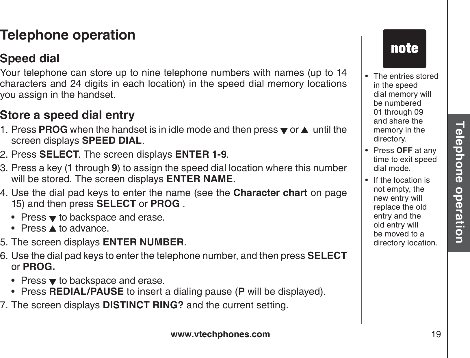 www.vtechphones.com 19Basic operationTelephone operationTelephone operationSpeed dialYour telephone can store up to nine telephone numbers with names (up to 14 characters and 24 digits in each location) in the speed dial memory locations you assign in the handset. Store a speed dial entryPress PROG when the handset is in idle mode and then press   or    until the screen displays SPEED DIAL.Press SELECT. The screen displays ENTER 1-9.Press a key (1 through 9) to assign the speed dial location where this number will be stored. The screen displays ENTER NAME.Use the dial pad keys to enter the name (see the Character chart on page 15) and then press SELECT or PROG .Press  to backspace and erase.Press   to advance.The screen displays ENTER NUMBER.Use the dial pad keys to enter the telephone number, and then press SELECTor PROG.Press   to backspace and erase.Press REDIAL/PAUSE to insert a dialing pause (P will be displayed).The screen displays DISTINCT RING? and the current setting.1.2.3.4.••5.6.••7.The entries stored in the speed dial memory will be numbered 01 through 09 and share the memory in the directory. Press OFF at any time to exit speed dial mode.If the location isnot empty, the new entry will replace the old entry and the old entry will be moved to a directory location. •••