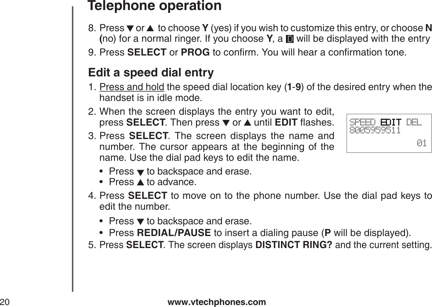 www.vtechphones.com20Telephone operationPress   or    to choose Y (yes) if you wish to customize this entry, or choose N(no) for a normal ringer. If you choose Y, a   will be displayed with the entryPress SELECT or PROGVQEQPſTO;QWYKNNJGCTCEQPſTOCVKQPVQPGEdit a speed dial entryPress and hold the speed dial location key (1-9) of the desired entry when the handset is in idle mode.When the screen displays the entry you want to edit, press SELECT. Then press   or   until EDITƀCUJGUPress  SELECT. The screen displays the name and number. The cursor appears at the beginning of the name. Use the dial pad keys to edit the name.Press  to backspace and erase.Press   to advance.Press SELECT to move on to the phone number. Use the dial pad keys to edit the number.Press   to backspace and erase.Press REDIAL/PAUSE to insert a dialing pause (P will be displayed).Press SELECT. The screen displays DISTINCT RING? and the current setting.8.9.1.2.3.••4.••5.SPEED EDIT DEL800595951101