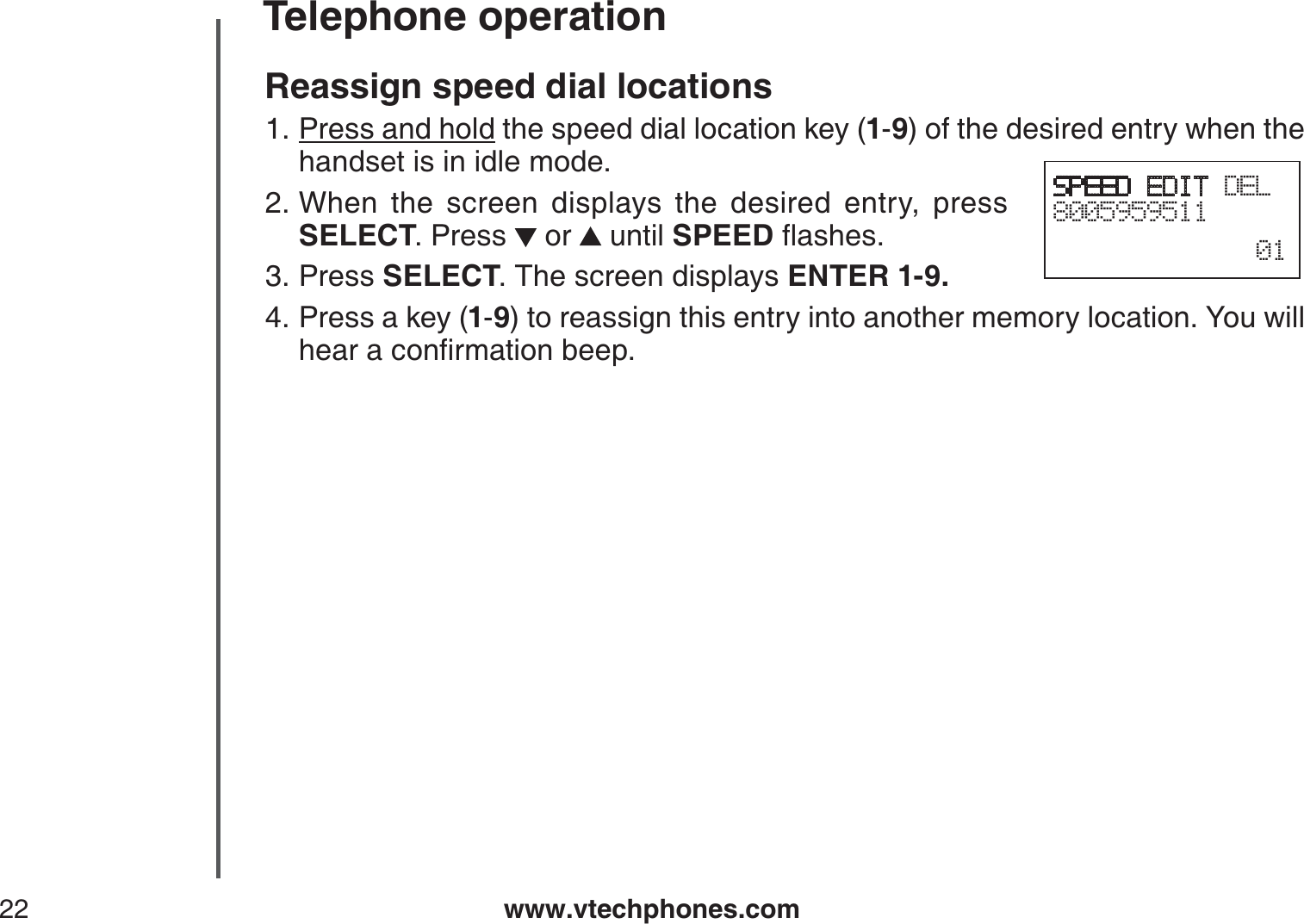 www.vtechphones.com22Telephone operationReassign speed dial locationsPress and hold the speed dial location key (1-9) of the desired entry when the handset is in idle mode.When the screen displays the desired entry, press SELECT. Press   or   until SPEEDƀCUJGUPress SELECT. The screen displays ENTER 1-9.Press a key (1-9) to reassign this entry into another memory location. You willJGCTCEQPſTOCVKQPDGGR1.2.3.4.SPEED EDIT DEL800595951101