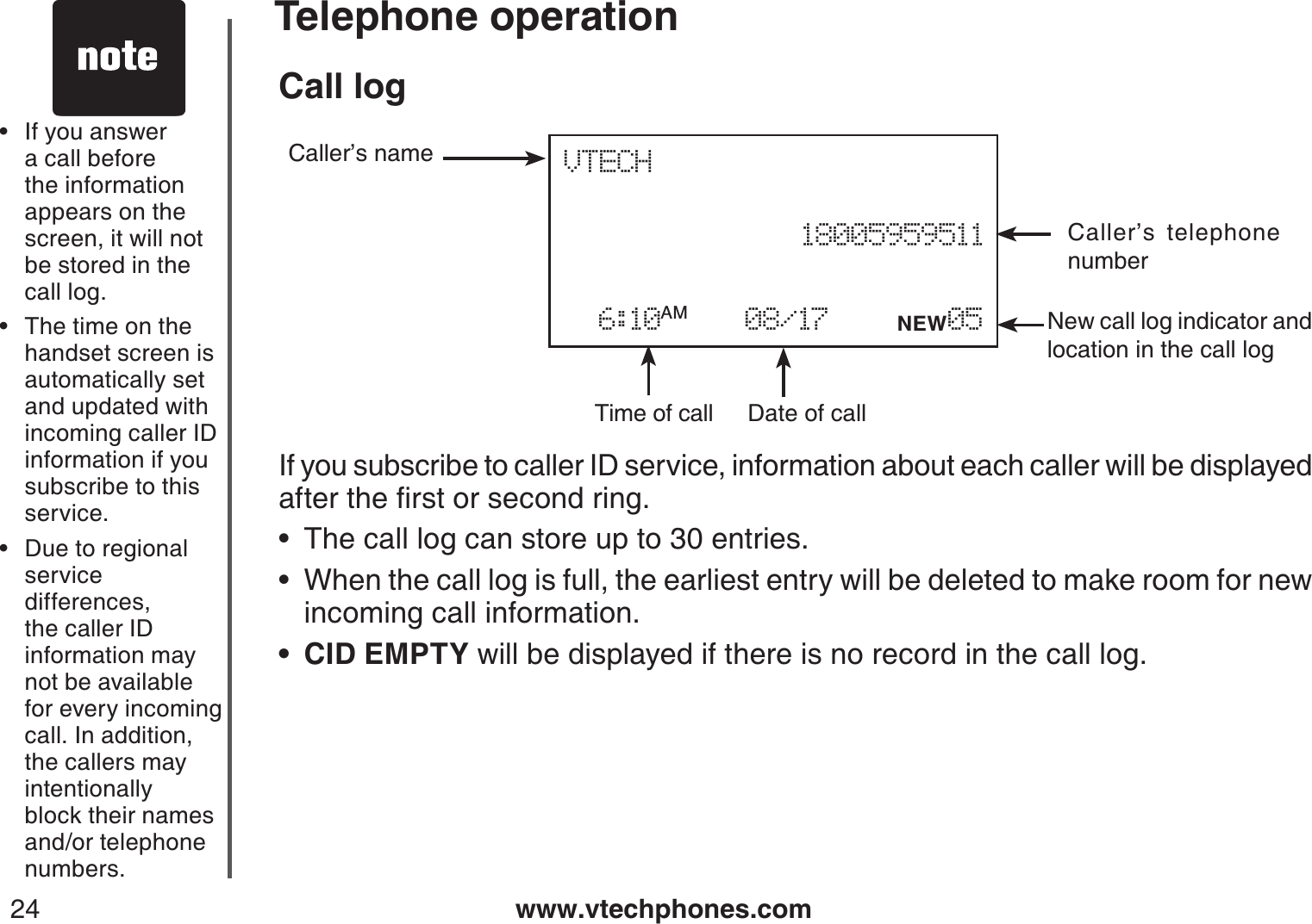 www.vtechphones.com24Telephone operationCall logIf you subscribe to caller ID service, information about each caller will be displayed CHVGTVJGſTUVQTUGEQPFTKPIThe call log can store up to 30 entries.When the call log is full, the earliest entry will be deleted to make room for new incoming call information.CID EMPTY will be displayed if there is no record in the call log.•••If you answer a call before the information appears on the screen, it will not be stored in the call log.The time on the handset screen isautomatically set and updated with incoming caller ID information if you subscribe to thisservice.Due to regional service differences, the caller ID information may not be available for every incoming call. In addition, the callers may intentionally block their names and/or telephone numbers.•••Date of callTime of callCaller’s telephone numberCaller’s nameNew call log indicator and location in the call logVTECH    18005959511  6:10AM    08/17    NEW05 