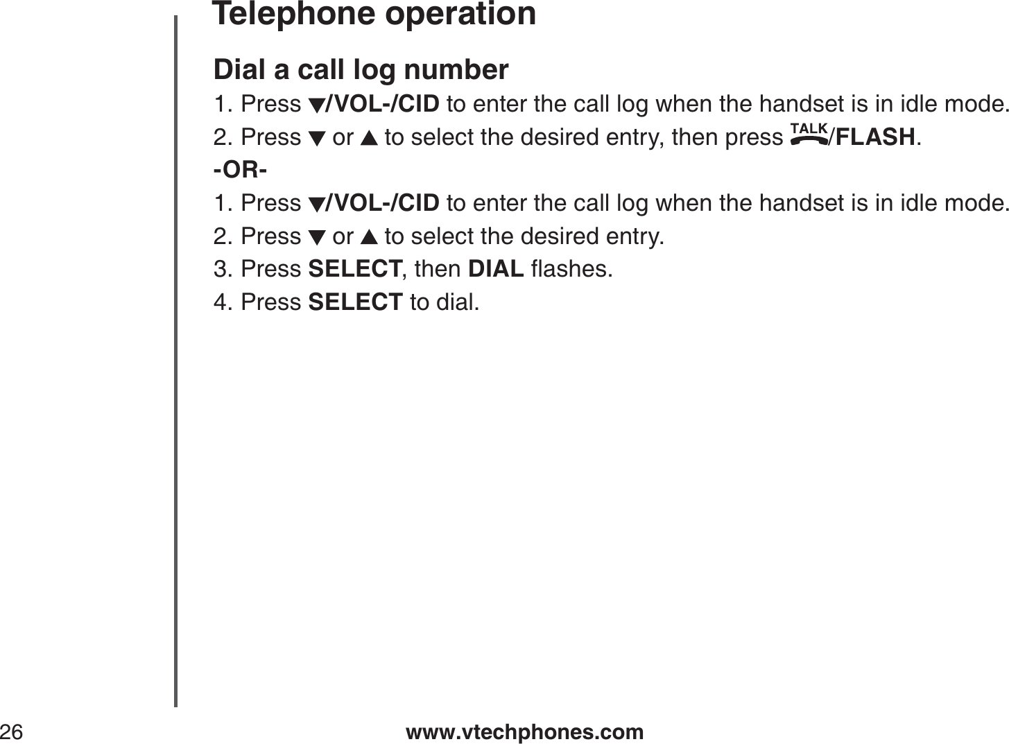 www.vtechphones.com26Telephone operationDial a call log numberPress  /VOL-/CID to enter the call log when the handset is in idle mode. Press   or   to select the desired entry, then press  /FLASH.-OR-Press  /VOL-/CID to enter the call log when the handset is in idle mode. Press   or   to select the desired entry.Press SELECT, then DIALƀCUJGUPress SELECT to dial.1.2.1.2.3.4.