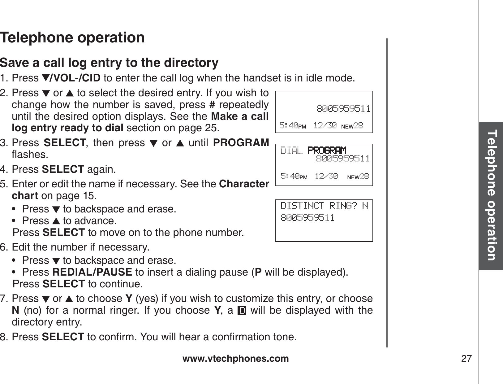 www.vtechphones.com 27Basic operationTelephone operationTelephone operationSave a call log entry to the directoryPress  /VOL-/CID to enter the call log when the handset is in idle mode. Press   or   to select the desired entry. If you wish to change how the number is saved, press # repeatedly until the desired option displays. See the Make a call log entry ready to dial section on page 25.Press  SELECT, then press   or   until PROGRAMƀCUJGUPress SELECT again.Enter or edit the name if necessary. See the Character chart on page 15.Press  to backspace and erase.Press  to advance.   Press SELECT to move on to the phone number.Edit the number if necessary.Press   to backspace and erase.Press REDIAL/PAUSE to insert a dialing pause (P will be displayed).   Press SELECT to continue.Press   or   to choose Y (yes) if you wish to customize this entry, or choose N (no) for a normal ringer. If you choose Y, a   will be displayed with the directory entry.Press SELECTVQEQPſTO;QWYKNNJGCTCEQPſTOCVKQPVQPG1.2.3.4.5.••6.••7.8.DIAL PROGRAM80059595115:40PM 12/30 NEW288005959511 5:40PM 12/30 NEW28DISTINCT RING? N8005959511