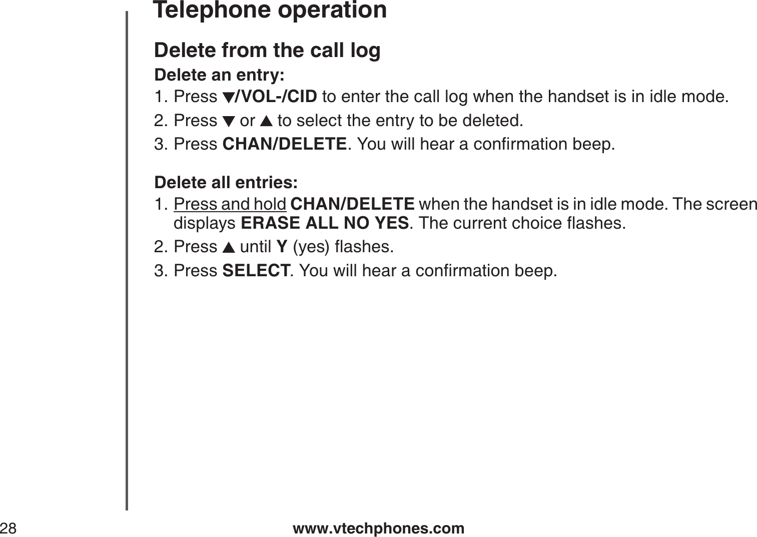 www.vtechphones.com28Telephone operationDelete from the call logDelete an entry:Press /VOL-/CID to enter the call log when the handset is in idle mode. Press   or   to select the entry to be deleted.Press CHAN/DELETE;QWYKNNJGCTCEQPſTOCVKQPDGGRDelete all entries:Press and hold CHAN/DELETE when the handset is in idle mode. The screen displays ERASE ALL NO YES6JGEWTTGPVEJQKEGƀCUJGUPress   until Y[GUƀCUJGUPress SELECT;QWYKNNJGCTCEQPſTOCVKQPDGGR1.2.3.1.2.3.