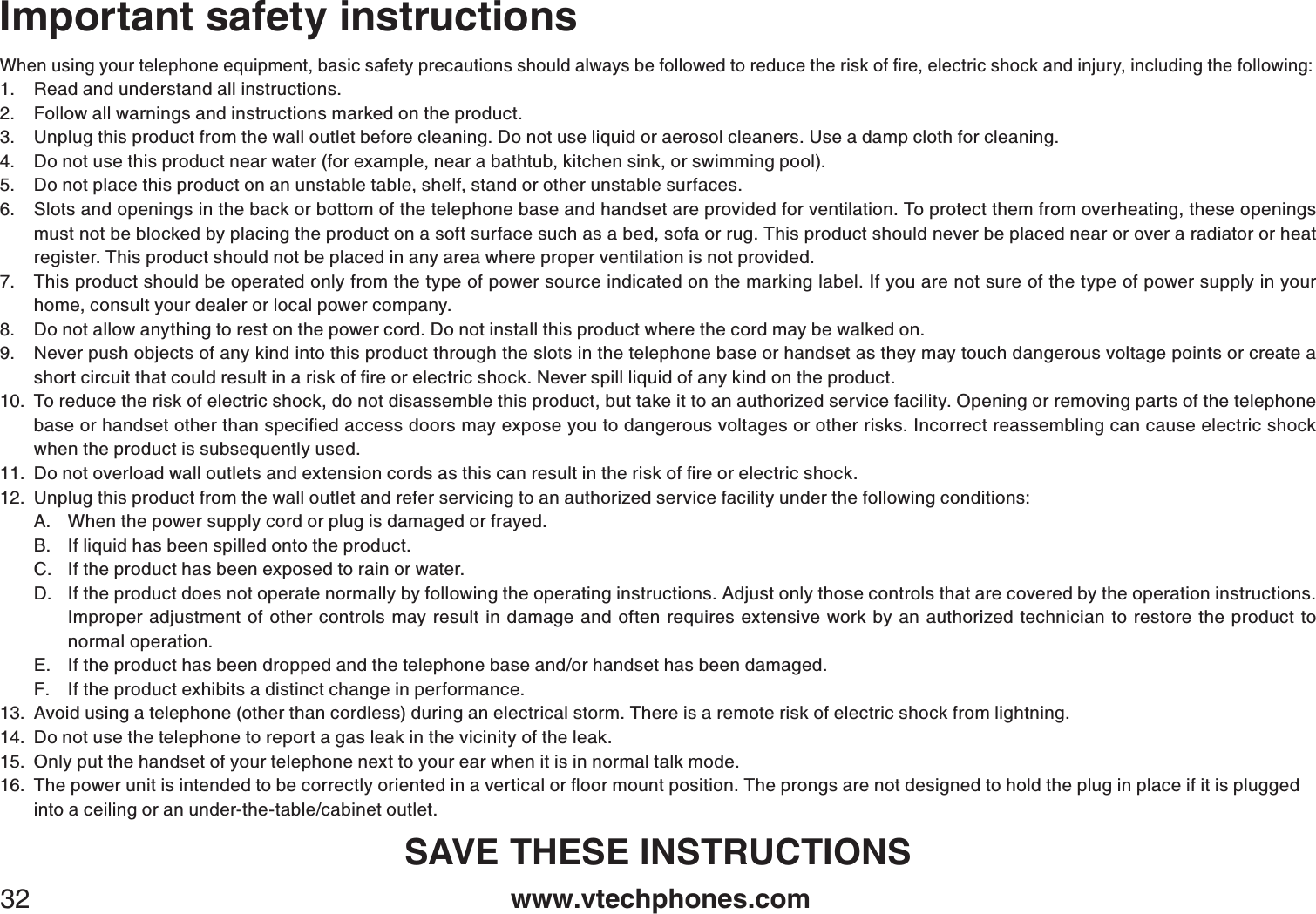 www.vtechphones.com32Important safety instructions9JGPWUKPI[QWTVGNGRJQPGGSWKROGPVDCUKEUCHGV[RTGECWVKQPUUJQWNFCNYC[UDGHQNNQYGFVQTGFWEGVJGTKUMQHſTGGNGEVTKEUJQEMCPFKPLWT[KPENWFKPIVJGHQNNQYKPIRead and understand all instructions. Follow all warnings and instructions marked on the product.Unplug this product from the wall outlet before cleaning. Do not use liquid or aerosol cleaners. Use a damp cloth for cleaning. Do not use this product near water (for example, near a bathtub, kitchen sink, or swimming pool).Do not place this product on an unstable table, shelf, stand or other unstable surfaces.Slots and openings in the back or bottom of the telephone base and handset are provided for ventilation. To protect them from overheating, these openings must not be blocked by placing the product on a soft surface such as a bed, sofa or rug. This product should never be placed near or over a radiator or heat register. This product should not be placed in any area where proper ventilation is not provided. This product should be operated only from the type of power source indicated on the marking label. If you are not sure of the type of power supply in your home, consult your dealer or local power company. Do not allow anything to rest on the power cord. Do not install this product where the cord may be walked on. Never push objects of any kind into this product through the slots in the telephone base or handset as they may touch dangerous voltage points or create a UJQTVEKTEWKVVJCVEQWNFTGUWNVKPCTKUMQHſTGQTGNGEVTKEUJQEM0GXGTURKNNNKSWKFQHCP[MKPFQPVJGRTQFWEVTo reduce the risk of electric shock, do not disassemble this product, but take it to an authorized service facility. Opening or removing parts of the telephone DCUGQTJCPFUGVQVJGTVJCPURGEKſGFCEEGUUFQQTUOC[GZRQUG[QWVQFCPIGTQWUXQNVCIGUQTQVJGTTKUMU+PEQTTGEVTGCUUGODNKPIECPECWUGGNGEVTKEUJQEMwhen the product is subsequently used. &amp;QPQVQXGTNQCFYCNNQWVNGVUCPFGZVGPUKQPEQTFUCUVJKUECPTGUWNVKPVJGTKUMQHſTGQTGNGEVTKEUJQEMUnplug this product from the wall outlet and refer servicing to an authorized service facility under the following conditions:When the power supply cord or plug is damaged or frayed.If liquid has been spilled onto the product. If the product has been exposed to rain or water.If the product does not operate normally by following the operating instructions. Adjust only those controls that are covered by the operation instructions. Improper adjustment of other controls may result in damage and often requires extensive work by an authorized technician to restore the product to normal operation.If the product has been dropped and the telephone base and/or handset has been damaged.If the product exhibits a distinct change in performance.Avoid using a telephone (other than cordless) during an electrical storm. There is a remote risk of electric shock from lightning.Do not use the telephone to report a gas leak in the vicinity of the leak.Only put the handset of your telephone next to your ear when it is in normal talk mode.6JGRQYGTWPKVKUKPVGPFGFVQDGEQTTGEVN[QTKGPVGFKPCXGTVKECNQTƀQQTOQWPVRQUKVKQP6JGRTQPIUCTGPQVFGUKIPGFVQJQNFVJGRNWIKPRNCEGKHKVKURNWIIGF  into a ceiling or an under-the-table/cabinet outlet.SAVE THESE INSTRUCTIONS1.2.3.4.5.6.7.8.9.10.11.12.A.B.C.D.E.F.13.14.15.16.