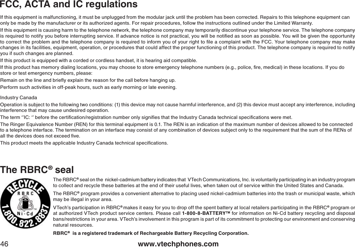 www.vtechphones.com46FCC, ACTA and IC regulationsThe RBRC® sealThe RBRC® seal on the  nickel-cadmium battery indicates that  VTech Communications, Inc. is voluntarily participating in an industry program to collect and recycle these batteries at the end of their useful lives, when taken out of service within the United States and Canada. The RBRC® program provides a convenient alternative to placing used nickel-cadmium batteries into the trash or municipal waste, which may be illegal in your area.VTech’s participation in RBRC®makes it easy for you to drop off the spent battery at local retailers participating in the RBRC® program or at authorized VTech product service centers. Please call 1-800-8-BATTERYTM for information on Ni-Cd battery recycling and disposal bans/restrictions in your area. VTech’s involvement in this program is part of its commitment to protecting our environment and conserving natural resources.RBRC®  is a registered trademark of Rechargeable Battery Recycling Corporation.If this equipment is malfunctioning, it must be unplugged from the modular jack until the problem has been corrected. Repairs to this telephone equipment can only be made by the manufacturer or its authorized agents. For repair procedures, follow the instructions outlined under the Limited Warranty.If this equipment is causing harm to the telephone network, the telephone company may temporarily discontinue your telephone service. The telephone company KUTGSWKTGFVQPQVKH[[QWDGHQTGKPVGTTWRVKPIUGTXKEG+HCFXCPEGPQVKEGKUPQVRTCEVKECN[QWYKNNDGPQVKſGFCUUQQPCURQUUKDNG;QWYKNNDGIKXGPVJGQRRQTVWPKV[VQEQTTGEVVJGRTQDNGOCPFVJGVGNGRJQPGEQORCP[KUTGSWKTGFVQKPHQTO[QWQH[QWTTKIJVVQſNGCEQORNCKPVYKVJVJG(%%;QWTVGNGRJQPGEQORCP[OC[OCMGchanges in its facilities, equipment, operation, or procedures that could affect the proper functioning of this product. The telephone company is required to notify you if such changes are planned.If this product is equipped with a corded or cordless handset, it is hearing aid compatible.+HVJKURTQFWEVJCUOGOQT[FKCNKPINQECVKQPU[QWOC[EJQQUGVQUVQTGGOGTIGPE[VGNGRJQPGPWODGTUGIRQNKEGſTGOGFKECNKPVJGUGNQECVKQPU+H[QWFQstore or test emergency numbers, please:4GOCKPQPVJGNKPGCPFDTKGƀ[GZRNCKPVJGTGCUQPHQTVJGECNNDGHQTGJCPIKPIWRPerform such activities in off-peak hours, such as early morning or late evening.Industry CanadaOperation is subject to the following two conditions: (1) this device may not cause harmful interference, and (2) this device must accept any interference, including interference that may cause undesired operation.6JGVGTOŎŏ+%ŎŏDGHQTGVJGEGTVKſECVKQPTGIKUVTCVKQPPWODGTQPN[UKIPKſGUVJCVVJG+PFWUVT[%CPCFCVGEJPKECNURGEKſECVKQPUYGTGOGVThe Ringer Equivalence Number (REN) for this terminal equipment is 0.1. The REN is an indication of the maximum number of devices allowed to be connected to a telephone interface. The termination on an interface may consist of any combination of devices subject only to the requirement that the sum of the RENs of CNNVJGFGXKEGUFQGUPQVGZEGGFſXG6JKURTQFWEVOGGVUVJGCRRNKECDNG+PFWUVT[%CPCFCVGEJPKECNURGEKſECVKQPU