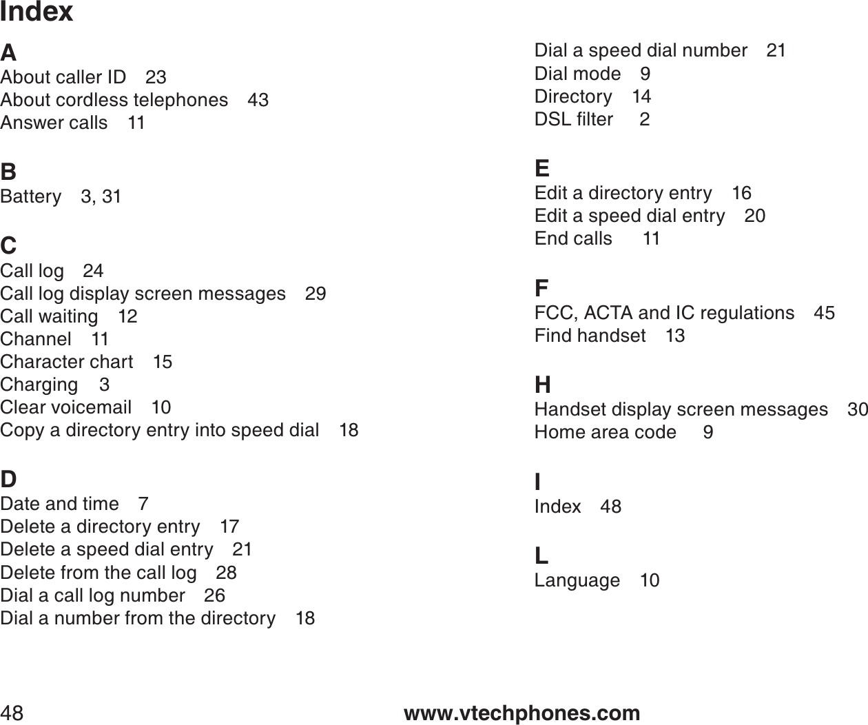 www.vtechphones.com48IndexAAbout caller ID 23About cordless telephones 43Answer calls 11BBattery 3, 31CCall log 24Call log display screen messages 29Call waiting 12Channel 11Character chart 15Charging    3Clear voicemail 10Copy a directory entry into speed dial 18DDate and time 7Delete a directory entry 17Delete a speed dial entry 21Delete from the call log 28Dial a call log number 26Dial a number from the directory 18Dial a speed dial number 21Dial mode 9Directory 14&amp;5.ſNVGTEEdit a directory entry 16Edit a speed dial entry 20End calls   11FFCC, ACTA and IC regulations 45Find handset 13HHandset display screen messages 30Home area code     9IIndex 48LLanguage 10