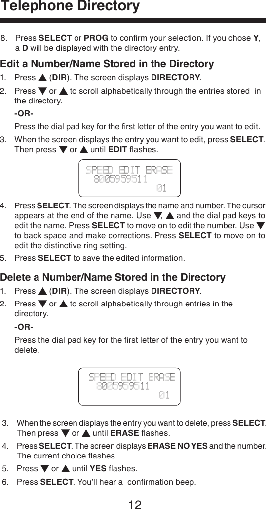 12Telephone DirectoryEdit a Number/Name Stored in the Directory1.  Press ▲ (DIR). The screen displays DIRECTORY.2.  Press ▼ or ▲ to scroll alphabetically through the entries stored  in    the directory. -OR-  Press the dial pad key for the ﬁrst letter of the entry you want to edit.3.   When the screen displays the entry you want to edit, press SELECT. Then press ▼ or ▲ until EDIT ﬂashes.4.   Press SELECT. The screen displays the name and number. The cursor appears at the end of the name. Use ▼, ▲ and the dial pad keys to edit the name. Press SELECT to move on to edit the number. Use ▼ to back space and make corrections. Press SELECT to move on to edit the distinctive ring setting.5.  Press SELECT to save the edited information.Delete a Number/Name Stored in the Directory1.  Press ▲ (DIR). The screen displays DIRECTORY.2.  Press ▼ or ▲ to scroll alphabetically through entries in the      directory. -OR-  Press the dial pad key for the ﬁrst letter of the entry you want to      delete.SPEED EDIT ERASE  8005959511  01SPEED EDIT ERASE  8005959511  018.   Press SELECT or PROG to conﬁrm your selection. If you chose Y, a D will be displayed with the directory entry.3.   When the screen displays the entry you want to delete, press SELECT.  Then press ▼ or ▲ until ERASE ﬂashes.4.   Press SELECT. The screen displays ERASE NO YES and the number.  The current choice ﬂashes.5.  Press ▼ or ▲ until YES ﬂashes.6.  Press SELECT. You’ll hear a  conﬁrmation beep.