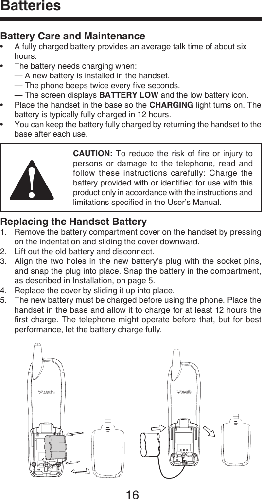 16Battery Care and Maintenance•  A fully charged battery provides an average talk time of about six      hours.•  The battery needs charging when:  — A new battery is installed in the handset.  — The phone beeps twice every ﬁve seconds.  — The screen displays BATTERY LOW and the low battery icon.•   Place the handset in the base so the CHARGING light turns on. The battery is typically fully charged in 12 hours.•   You can keep the battery fully charged by returning the handset to the base after each use.        CAUTION:  To  reduce  the  risk  of  ﬁre  or  injury  to persons  or  damage  to  the  telephone,  read and follow  these  instructions  carefully:  Charge  the battery provided with or identiﬁed for use with this product only in accordance with the instructions and limitations speciﬁed in the User’s Manual.Replacing the Handset Battery1.   Remove the battery compartment cover on the handset by pressing on the indentation and sliding the cover downward.2.  Lift out the old battery and disconnect.3.   Align  the  two holes in  the new  battery’s plug with  the  socket  pins, and snap the plug into place. Snap the battery in the compartment, as described in Installation, on page 5.4.  Replace the cover by sliding it up into place.5.   The new battery must be charged before using the phone. Place the handset in the base and allow it to charge for at least 12 hours the ﬁrst charge.  The telephone might  operate before  that,  but for  best performance, let the battery charge fully.Batteries 