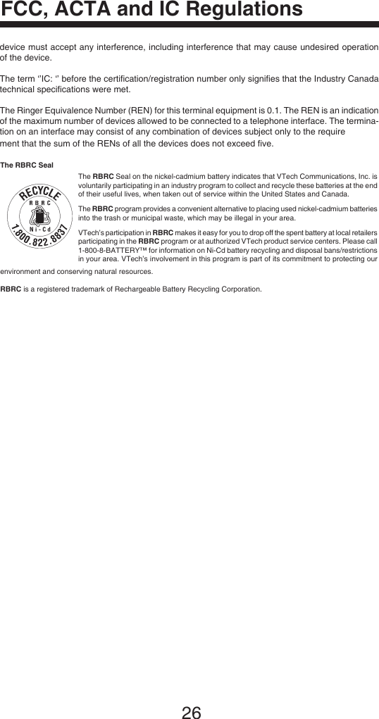 26FCC, ACTA and IC RegulationsThe RBRC SealThe RBRC Seal on the nickel-cadmium battery indicates that VTech Communications, Inc. is voluntarily participating in an industry program to collect and recycle these batteries at the end of their useful lives, when taken out of service within the United States and Canada. The RBRC program provides a convenient alternative to placing used nickel-cadmium batteries into the trash or municipal waste, which may be illegal in your area.VTech’s participation in RBRC makes it easy for you to drop off the spent battery at local retailers participating in the RBRC program or at authorized VTech product service centers. Please call 1-800-8-BATTERY™ for information on Ni-Cd battery recycling and disposal bans/restrictions in your area. VTech’s involvement in this program is part of its commitment to protecting our environment and conserving natural resources.RBRC is a registered trademark of Rechargeable Battery Recycling Corporation.device must accept any interference, including interference that may cause undesired operation of the device.The term ‘’IC: ‘’ before the certiﬁcation/registration number only signiﬁes that the Industry Canada technical speciﬁcations were met.The Ringer Equivalence Number (REN) for this terminal equipment is 0.1. The REN is an indication of the maximum number of devices allowed to be connected to a telephone interface. The termina-tion on an interface may consist of any combination of devices subject only to the requirement that the sum of the RENs of all the devices does not exceed ﬁve.