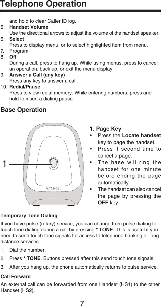 7Telephone Operation1. Page Key•  Press the Locate handset key to page the handset.•  Press  it second  time  to cancel a page.•  The  base  will  ring  the handset  for  one  minute before  ending  the  page automatically.•  The handset can also cancel the  page  by  pressing  the OFF key.Base Operation�Temporary Tone DialingIf you have pulse (rotary) service, you can change from pulse dialing to touch tone dialing during a call by pressing * TONE. This is useful if you need to send touch tone signals for access to telephone banking or long distance services.1.  Dial the number.2.   Press * TONE. Buttons pressed after this send touch tone signals.3.   After you hang up, the phone automatically returns to pulse service.and hold to clear Caller ID log.5.   Handset Volume Use the directional arrows to adjust the volume of the handset speaker.6.   Select Press to display menu, or to select highlighted item from menu.7.  Program8.   Off During a call, press to hang up. While using menus, press to cancel an operation, back up, or exit the menu display9.   Answer a Call (any key) Press any key to answer a call.10.  Redial/Pause Press to view redial memory. While entering numbers, press and hold to insert a dialing pause.Call ForwardAn external call can be forwarded from one Handset (HS1) to the other Handset (HS2).