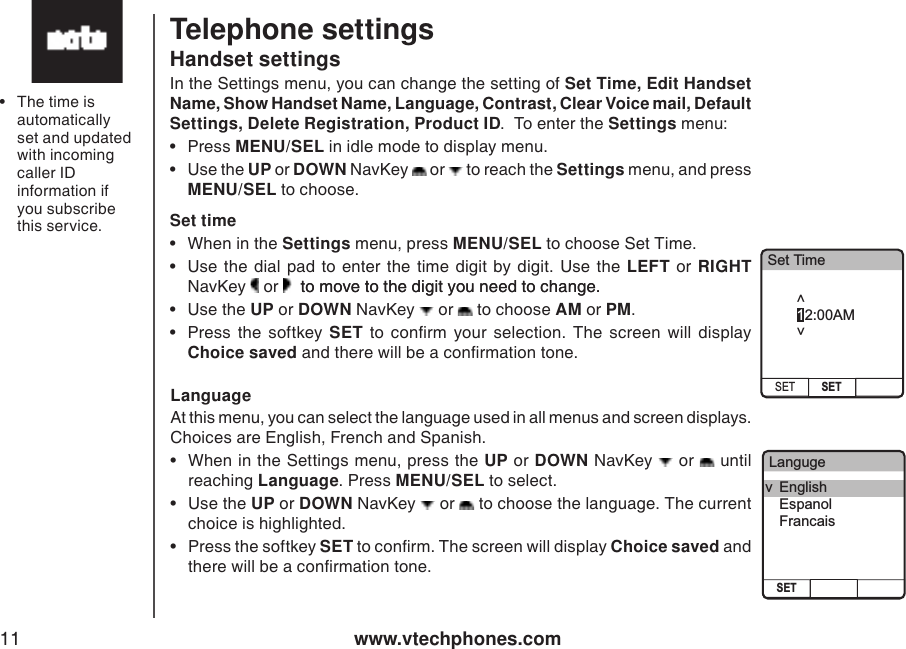 www.vtechphones.com11Telephone settingsHandset settingsIn the Settings menu, you can change the setting of Set Time, Edit Handset Name, Show Handset Name, Language, Contrast, Clear Voice mail, Default Settings, Delete Registration, Product ID.  To enter the Settings menu: •  Press MENU/SEL in idle mode to display menu. •  Use the UP or DOWN NavKey   or   to reach the Settings menu, and press MENU/SEL to choose.  Set time•  When in the Settings menu, press MENU/SEL to choose Set Time.•  Use the dial pad  to  enter the time digit  by digit. Use  the  LEFT or  RIGHT NavKey   or    to move to the digit you need to change. to move to the digit you need to change. •  Use the UP or DOWN NavKey   or   to choose AM or PM.  •  Press  the  softkey  SET  to  conrm  your  selection.  The  screen  will  display Choice saved and there will be a conrmation tone.LanguageAt this menu, you can select the language used in all menus and screen displays. Choices are English, French and Spanish. •  When in the Settings menu, press the UP or DOWN NavKey   or   until reaching Language. Press MENU/SEL to select.•  Use the UP or DOWN NavKey   or   to choose the language. The current choice is highlighted. •  Press the softkey SET to conrm. The screen will display Choice saved and there will be a conrmation tone.•  The time is automatically set and updated with incoming caller ID information if you subscribe this service. Set TimeSET SET12:00AM&lt;      &gt;LangugeSETv  English  Espanol  Francais