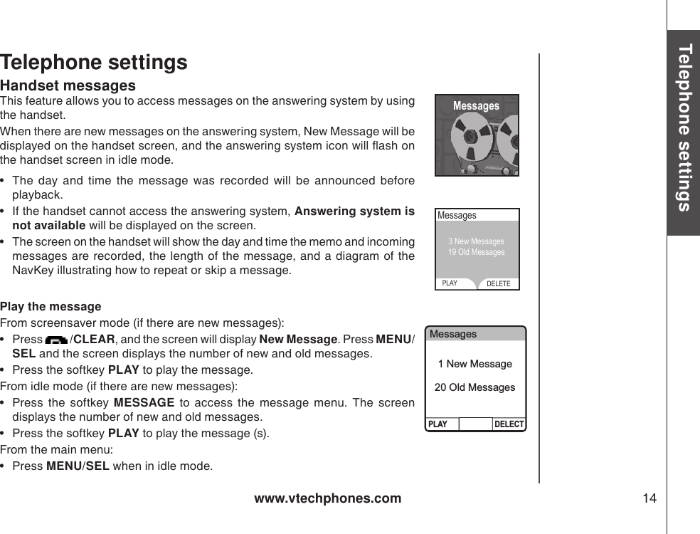 www.vtechphones.com 14Basic operationTelephone settingsTelephone settingsHandset messagesThis feature allows you to access messages on the answering system by using the handset. When there are new messages on the answering system, New Message will be displayed on the handset screen, and the answering system icon will ash on the handset screen in idle mode.•  The  day  and  time  the  message  was  recorded  will  be  announced  before playback. •  If the handset cannot access the answering system, Answering system is not available will be displayed on the screen.•  The screen on the handset will show the day and time the memo and incoming messages are recorded, the length of  the message, and a diagram of the NavKey illustrating how to repeat or skip a message. Play the messageFrom screensaver mode (if there are new messages):•  Press   /CLEAR, and the screen will display New Message. Press MENU/SEL and the screen displays the number of new and old messages.   •  Press the softkey PLAY to play the message. From idle mode (if there are new messages):•  Press  the  softkey  MESSAGE  to  access  the  message  menu.  The  screen displays the number of new and old messages. •  Press the softkey PLAY to play the message (s). From the main menu:•  Press MENU/SEL when in idle mode.  MessagesMessagesPLAY DELETE3 New Messages19 Old Messages MessagesPLAY DELECT1 New Message20 Old Messages