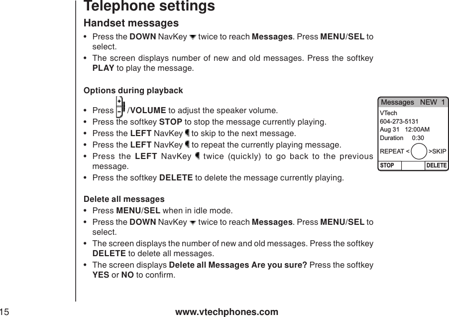 www.vtechphones.com15Telephone settingsHandset messagesOptions during playback•  Press   /VOLUME to adjust the speaker volume.   •  Press the softkey STOP to stop the message currently playing. •  Press the LEFT NavKey   to skip to the next message.    •  Press the LEFT NavKey   to repeat the currently playing message.     •  Press  the  LEFT  NavKey    twice  (quickly)  to  go  back  to  the  previous message. •  Press the softkey DELETE to delete the message currently playing. Delete all messages•  Press MENU/SEL when in idle mode.  •  Press the DOWN NavKey   twice to reach Messages. Press MENU/SEL to select. •  The screen displays the number of new and old messages. Press the softkey DELETE to delete all messages. •  The screen displays Delete all Messages Are you sure? Press the softkey YES or NO to conrm.   •  Press the DOWN NavKey   twice to reach Messages. Press MENU/SEL to select. •  The screen displays number of new and old  messages. Press the softkey PLAY to play the message.   Messages   NEW  1STOP DELETEVTech604-273-5131Aug 31   12:00AMDuration     0:30REPEAT &lt;           &gt;SKIP