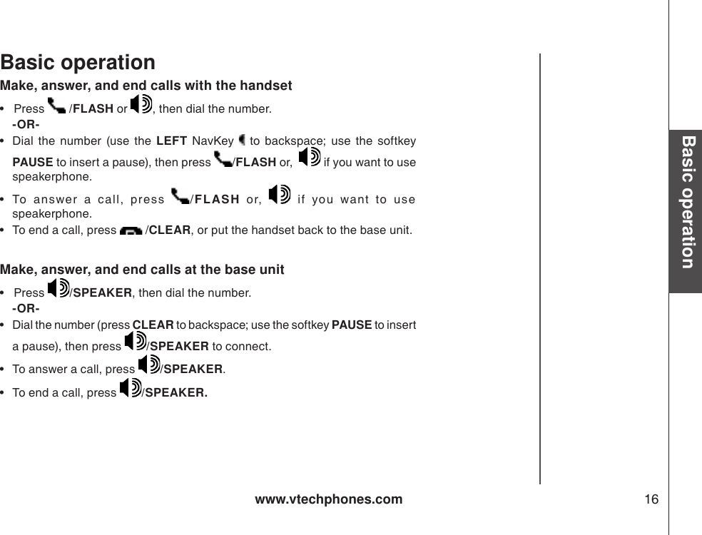 www.vtechphones.com 16Basic operationBasic operationMake, answer, and end calls with the handset•   Press   /FLASH or  , then dial the number.   -OR-•  Dial  the  number  (use  the  LEFT  NavKey   to  backspace;  use  the  softkey PAUSE to insert a pause), then press  /FLASH or,    if you want to use speakerphone.  •  To  answer  a  c all,  press  /FLASH  or,    if  you  want  to  use speakerphone.  •  To end a call, press   /CLEAR, or put the handset back to the base unit. Make, answer, and end calls at the base unit•   Press  /SPEAKER, then dial the number.   -OR-•  Dial the number (press CLEAR to backspace; use the softkey PAUSE to insert a pause), then press  /SPEAKER to connect.   •  To answer a call, press  /SPEAKER.   •  To end a call, press  /SPEAKER. 