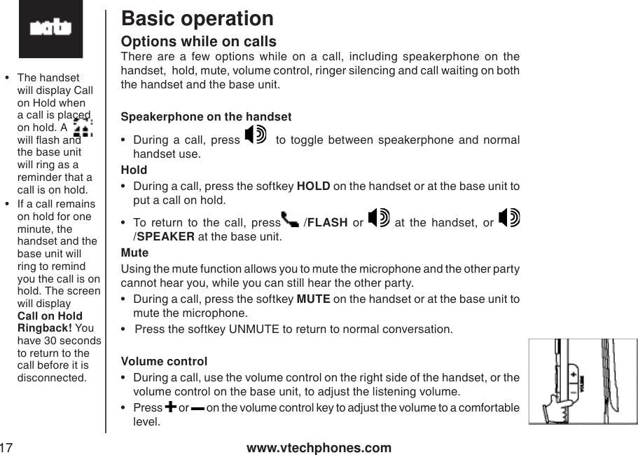 www.vtechphones.com17Basic operationOptions while on callsThere  are  a  few  options  while  on  a  call,  including  speakerphone  on  the handset,  hold, mute, volume control, ringer silencing and call waiting on both the handset and the base unit.  Speakerphone on the handset•  During  a  call,  press      to  toggle  between  speakerphone  and  normal handset use.   Hold•  During a call, press the softkey HOLD on the handset or at the base unit to put a call on hold. •  To  return  to  the  call,  press   /FLASH  or    at  the  handset,  or /SPEAKER at the base unit. MuteUsing the mute function allows you to mute the microphone and the other party cannot hear you, while you can still hear the other party. •  During a call, press the softkey MUTE on the handset or at the base unit to mute the microphone.  •   Press the softkey UNMUTE to return to normal conversation.  Volume control•  During a call, use the volume control on the right side of the handset, or the volume control on the base unit, to adjust the listening volume. •  Press   or   on the volume control key to adjust the volume to a comfortable level. •  The handset will display Call on Hold when a call is placed on hold. A        will ash and the base unit will ring as a reminder that a call is on hold.•  If a call remains on hold for one minute, the handset and the base unit will ring to remind you the call is on hold. The screen will display Call on Hold Ringback! You have 30 seconds to return to the call before it is disconnected.
