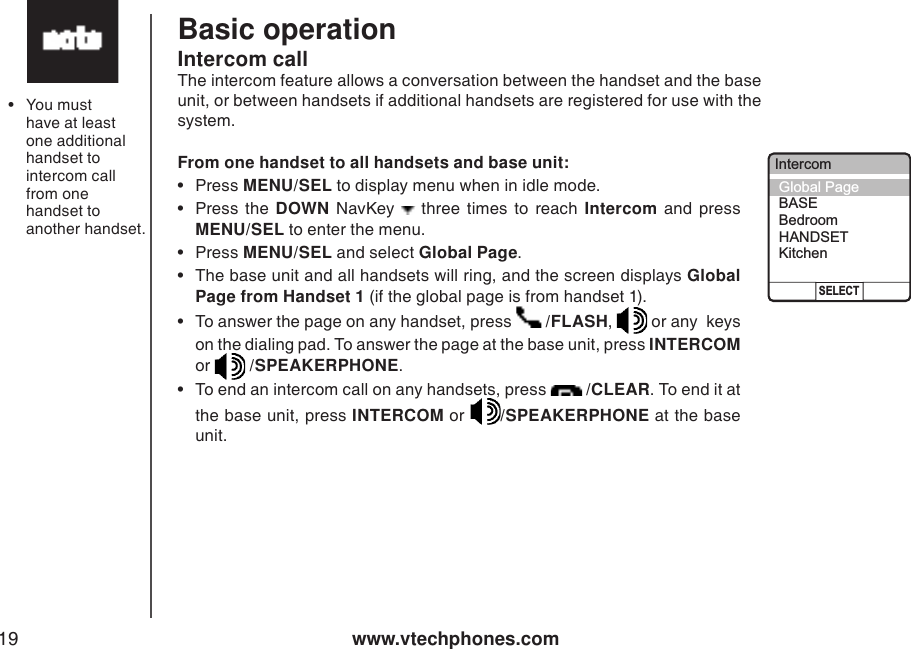 www.vtechphones.com19Basic operation•  You must have at least one additional handset to intercom call from one handset to another handset. Global Page from HANDSET 1From one handset to all handsets and base unit: •  Press MENU/SEL to display menu when in idle mode.   •  Press  the  DOWN  NavKey    three  times  to  reach  Intercom  and  press MENU/SEL to enter the menu.   •  Press MENU/SEL and select Global Page. •  The base unit and all handsets will ring, and the screen displays Global Page from Handset 1 (if the global page is from handset 1). •  To answer the page on any handset, press   /FLASH,   or any  keys on the dialing pad. To answer the page at the base unit, press INTERCOM or   /SPEAKERPHONE. •  To end an intercom call on any handsets, press   /CLEAR. To end it at the base unit, press INTERCOM or  /SPEAKERPHONE at the base unit. Intercom callThe intercom feature allows a conversation between the handset and the base unit, or between handsets if additional handsets are registered for use with the system.IntercomSELECTGlobal PageBASEBedroomHANDSETKitchen