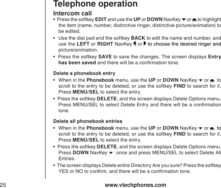 www.vtechphones.com25Telephone operationDelete a phonebook entry•  When in the Phonebook menu, use the UP or DOWN NavKey   or    to scroll to the entry to be deleted, or use the softkey FIND to search for it. Press MENU/SEL to select the entry.    •  Press the softkey DELETE, and the screen displays Delete Options menu. Press MENU/SEL to select Delete Entry and there will be a conrmation tone. Intercom callDelete all phonebook entries•  When in the Phonebook menu, use the UP or DOWN NavKey   or    to to scroll to the entry to be deleted, or use the softkey FIND to search for it. Press MENU/SEL to select the entry.    •  Press the softkey DELETE, and the screen displays Delete Options menu. Press DOWN NavKey    once and press MENU/SEL to select Delete All Entries.  •  The screen displays Delete entire Directory Are you sure? Press the softkey YES or NO to conrm, and there will be a conrmation tone. •  Press the softkey EDIT and use the UP or DOWN NavKey   or   to highlight the item (name, number, distinctive ringer, distinctive picture/animation) to be edited.  •  Use the dial pad and the softkey BACK to edit the name and number, and use the LEFT or RIGHT NavKey   or   to choose the desired ringer andto choose the desired ringer and picture/animation. •  Press the softkey SAVE to save the changes. The screen displays Entry has been saved and there will be a conrmation tone.  