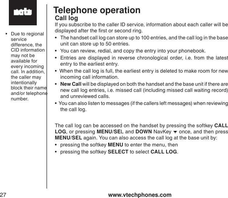 www.vtechphones.com27Telephone operationCall logIf you subscribe to the caller ID service, information about each caller will be displayed after the rst or second ring. •  The handset call log can store up to 100 entries, and the call log in the base unit can store up to 50 entries. •  You can review, redial, and copy the entry into your phonebook.  •  Entries are  displayed  in reverse  chronological  order, i.e. from  the  latest entry to the earliest entry.•  When the call log is full, the earliest entry is deleted to make room for new incoming call information.   •  New Call will be displayed on both the handset and the base unit if there are new call log entries, i.e. missed call (including missed call waiting record) and unreviewed calls. •  You can also listen to messages (if the callers left messages) when reviewing the call log. The call log can be accessed on the handset by pressing the softkey CALL LOG, or pressing MENU/SEL and DOWN NavKey   once, and then press MENU/SEL again. You can also access the call log at the base unit by:•  pressing the softkey MENU to enter the menu, then•  pressing the softkey SELECT to select CALL LOG.•  Due to regional service difference, the CID information may not be available for every incoming call. In addition, the caller may intentionally block their name and/or telephone number.