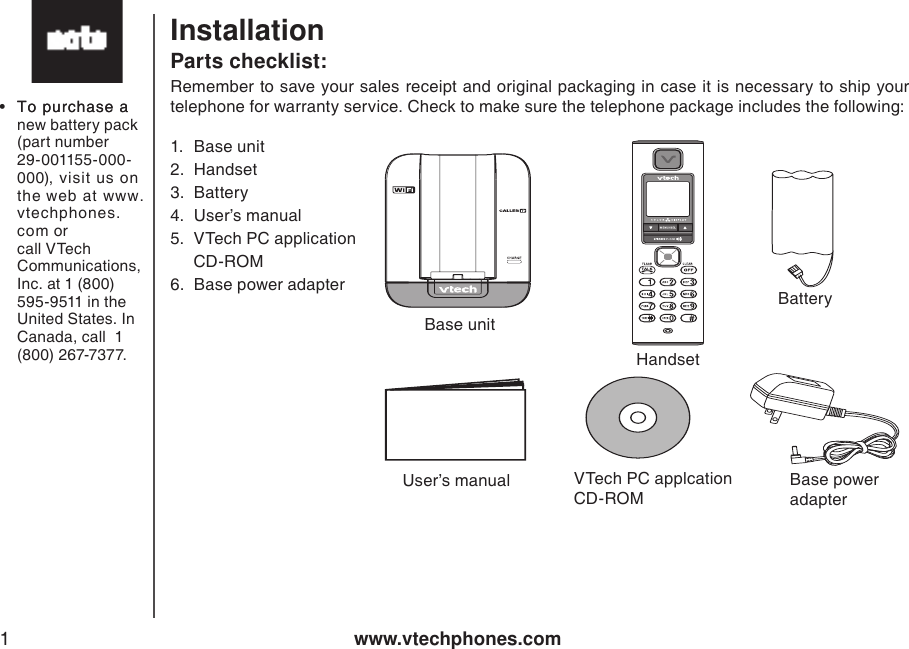 www.vtechphones.com1Parts checklist:Installation1.  Base unit 2.  Handset3.  Battery4.  User’s manual5.  VTech PC application      CD-ROM6.  Base power adapterRemember to save your sales receipt and original packaging in case it is necessary to ship your telephone for warranty service. Check to make sure the telephone package includes the following: •  To purchase aTo purchase a new battery pack (part number 29-001155-000-000), visit us on the web at www.vtechphones.com or call VTech Communications, Inc. at 1 (800) 595-9511 in the United States. In Canada, call  1 (800) 267-7377.     Base unitHandsetBatteryUser’s manual VTech PC applcation CD-ROMBase power adapter