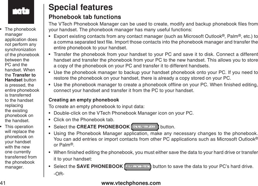 www.vtechphones.com41Special featuresPhonebook tab functionsThe VTech Phonebook Manager can be used to create, modify and backup phonebook les from your handset. The phonebook manager has many useful functions:•  Export existing contacts from any contact manager (such as Microsoft Outlook®, Palm®, etc.) to a comma separated text le. Import those contacts into the phonebook manager and transfer the entire phonebook to your handset.•  Transfer the phonebook from your handset to your PC and save it to disk. Connect a different handset and transfer the phonebook from your PC to the new handset. This allows you to store a copy of the phonebook on your PC and transfer it to different handsets.•  Use the phonebook manager to backup your handset phonebook onto your PC. If you need to restore the phonebook on your handset, there is already a copy stored on your PC.•  Use the phonebook manager to create a phonebook ofine on your PC. When nished editing, connect your handset and transfer it from the PC to your handset.Creating an empty phonebookTo create an empty phonebook to input data:•  Double-click on the VTech Phonebook Manager icon on your PC.•  Click on the Phonebook tab.•  Select the CREATE PHONEBOOK   button.•  Using  the  Phonebook Manager application,  make any necessary  changes to  the  phonebook. You can add entries or import contacts from other PC applications such as Microsoft Outlook® or Palm®.•  When nished editing the phonebook, you must either save the data to your hard drive or transfer it to your handset:•  Select the SAVE PHONEBOOK   button to save the data to your PC’s hard drive.  -OR-•  The phonebook manager application does not perform any synchronization of the phonebook between the PC and the handset. When the Transfer to Handset button is pressed, the entire phonebook is transferred to the handset replacing the existing phonebook on the handset. •  This operation will replace the phonebook on your handset with the new one currently transferred from the phonebook manager.