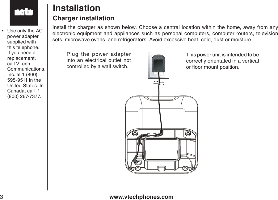 www.vtechphones.com3InstallationInstall  the  charger as  shown below. Choose  a  central location  within  the  home,  away  from  any electronic  equipment  and  appliances  such  as  personal computers,  computer routers, television sets, microwave ovens, and refrigerators. Avoid excessive heat, cold, dust or moisture.Charger installationThis power unit is intended to be correctly orientated in a vertical or oor mount position.Plug  the  power  adapter into  an  electrical  outlet  not controlled by a wall switch.•  Use only the AC power adapter supplied with this telephone. If you need a replacement, call VTech Communications, Inc. at 1 (800) 595-9511 in the United States. In Canada, call  1 (800) 267-7377.