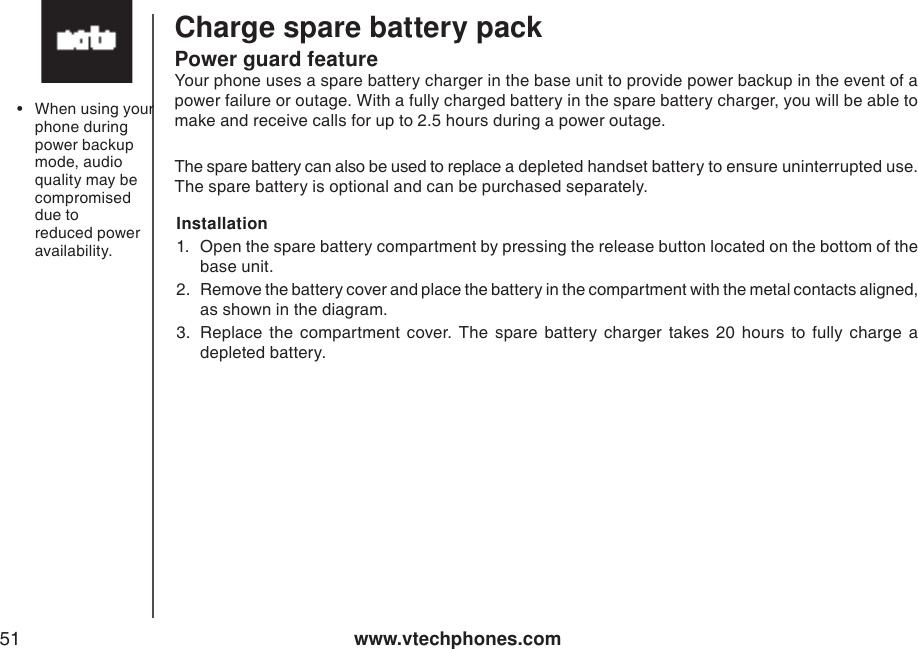 www.vtechphones.com51Charge spare battery packPower guard featureYour phone uses a spare battery charger in the base unit to provide power backup in the event of a power failure or outage. With a fully charged battery in the spare battery charger, you will be able to make and receive calls for up to 2.5 hours during a power outage.The spare battery can also be used to replace a depleted handset battery to ensure uninterrupted use. The spare battery is optional and can be purchased separately.Installation        1.  Open the spare battery compartment by pressing the release button located on the bottom of the base unit. 2.  Remove the battery cover and place the battery in the compartment with the metal contacts aligned, as shown in the diagram.3.  Replace  the  compartment  cover.  The  spare  battery  charger  takes  20  hours  to  fully  charge  a depleted battery.•  When using your phone during power backup mode, audio quality may be compromised due to reduced power availability.  