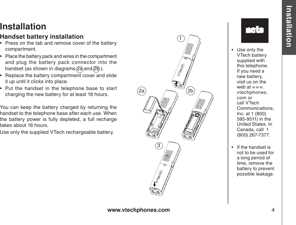 www.vtechphones.com 4Installation Basic operationInstallationHandset battery installation•  Press on the tab and remove cover of the battery compartment.•  Place the battery pack and wires in the compartment  and  plug  the  battery  pack  connector  into  the handset (as shown in diagrams 2a and 2b ). •  Replace the battery compartment cover and slide it up until it clicks into place.•  Put  the  handset  in  the  telephone  base  to  start charging the new battery for at least 16 hours.You can  keep the  battery  charged by returning the handset to the telephone base after each use. When the  battery  power  is  fully  depleted,  a  full  recharge takes about 16 hours. Use only the supplied VTech rechargeable battery.•  Use only the VTech battery supplied with this telephone. If you need a new battery, visit us on the web at www.vtechphones.com or call VTech Communications, Inc. at 1 (800) 595-9511) in the United States. In Canada, call  1 (800) 267-7377.•  If the handset is not to be used for a long period of time, remove the battery to prevent possible leakage.2a  2b13