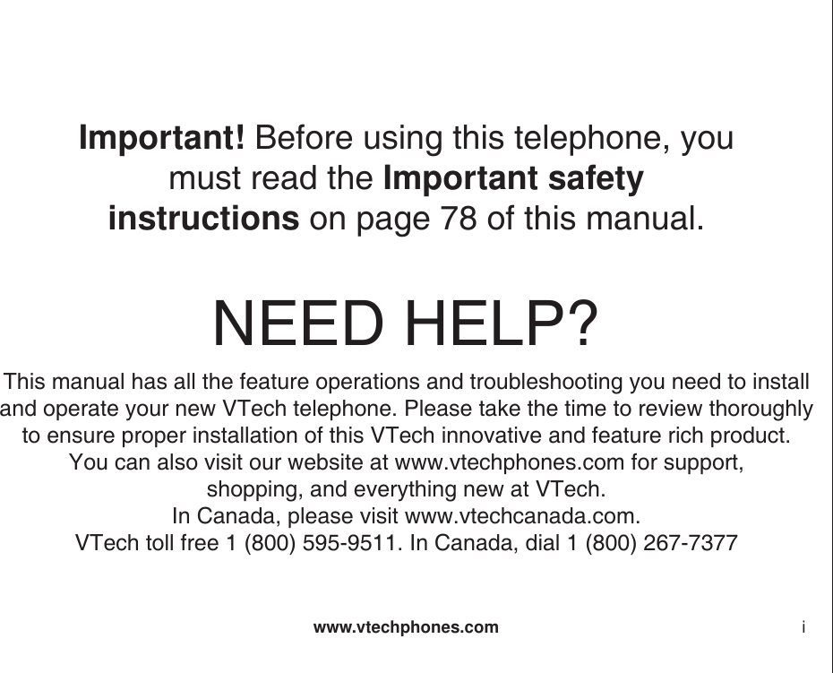 www.vtechphones.com iNEED HELP?This manual has all the feature operations and troubleshooting you need to installand operate your new VTech telephone. Please take the time to review thoroughly to ensure proper installation of this VTech innovative and feature rich product.You can also visit our website at www.vtechphones.com for support, shopping, and everything new at VTech. In Canada, please visit www.vtechcanada.com.VTech toll free 1 (800) 595-9511. In Canada, dial 1 (800) 267-7377Important! Before using this telephone, you must read the Important safety instructions on page 78 of this manual.