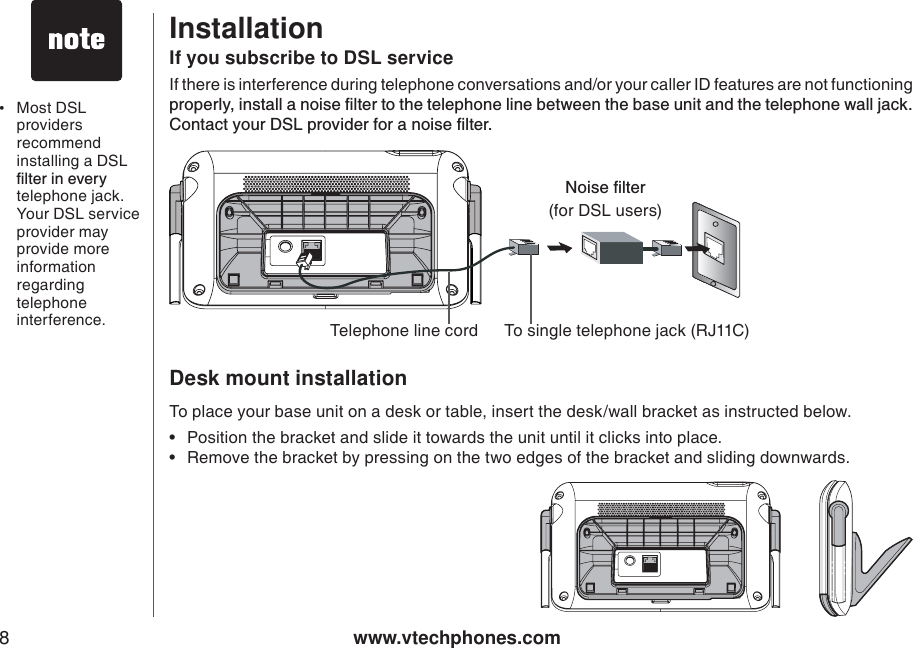 www.vtechphones.com8If you subscribe to DSL serviceIf there is interference during telephone conversations and/or your caller ID features are not functioning RTQRGTN[KPUVCNNCPQKUGſNVGTVQVJGVGNGRJQPGNKPGDGVYGGPVJGDCUGWPKVCPFVJGVGNGRJQPGYCNNLCEM%QPVCEV[QWT&amp;5.RTQXKFGTHQTCPQKUGſNVGTInstallationDesk mount installation To place your base unit on a desk or table, insert the desk/wall bracket as instructed below.Position the bracket and slide it towards the unit until it clicks into place.Remove the bracket by pressing on the two edges of the bracket and sliding downwards.••0QKUGſNVGT(for DSL users)To single telephone jack (RJ11C)Telephone line cord•Most DSL providers recommend installing a DSL ſNVGTKPGXGT[telephone jack. Your DSL service provider may provide more information regarding telephone interference.  